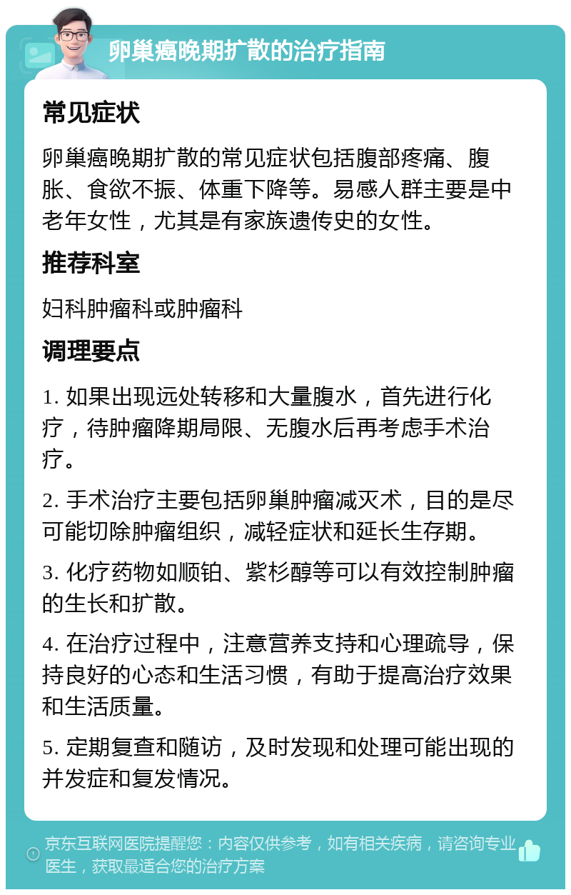 卵巢癌晚期扩散的治疗指南 常见症状 卵巢癌晚期扩散的常见症状包括腹部疼痛、腹胀、食欲不振、体重下降等。易感人群主要是中老年女性，尤其是有家族遗传史的女性。 推荐科室 妇科肿瘤科或肿瘤科 调理要点 1. 如果出现远处转移和大量腹水，首先进行化疗，待肿瘤降期局限、无腹水后再考虑手术治疗。 2. 手术治疗主要包括卵巢肿瘤减灭术，目的是尽可能切除肿瘤组织，减轻症状和延长生存期。 3. 化疗药物如顺铂、紫杉醇等可以有效控制肿瘤的生长和扩散。 4. 在治疗过程中，注意营养支持和心理疏导，保持良好的心态和生活习惯，有助于提高治疗效果和生活质量。 5. 定期复查和随访，及时发现和处理可能出现的并发症和复发情况。