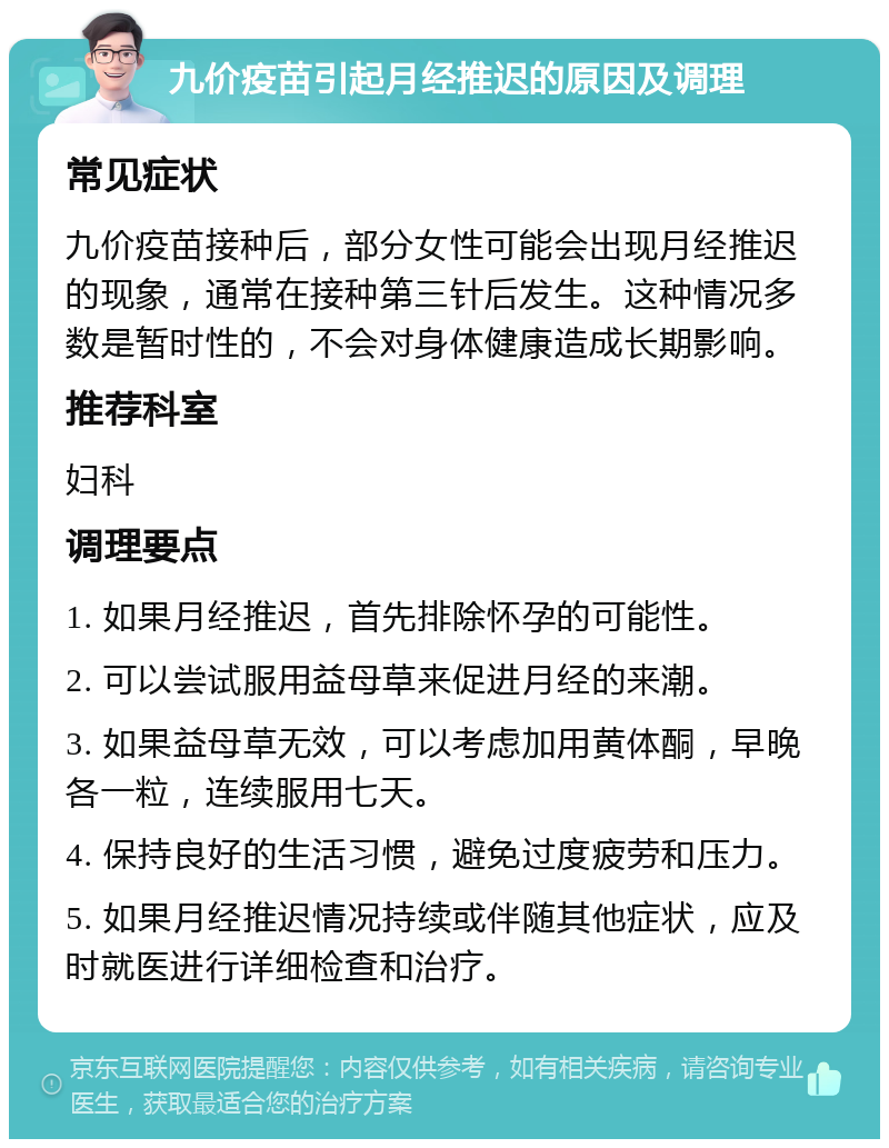 九价疫苗引起月经推迟的原因及调理 常见症状 九价疫苗接种后，部分女性可能会出现月经推迟的现象，通常在接种第三针后发生。这种情况多数是暂时性的，不会对身体健康造成长期影响。 推荐科室 妇科 调理要点 1. 如果月经推迟，首先排除怀孕的可能性。 2. 可以尝试服用益母草来促进月经的来潮。 3. 如果益母草无效，可以考虑加用黄体酮，早晚各一粒，连续服用七天。 4. 保持良好的生活习惯，避免过度疲劳和压力。 5. 如果月经推迟情况持续或伴随其他症状，应及时就医进行详细检查和治疗。