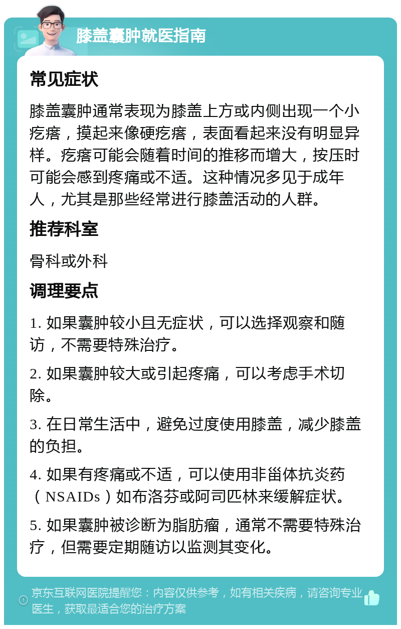 膝盖囊肿就医指南 常见症状 膝盖囊肿通常表现为膝盖上方或内侧出现一个小疙瘩，摸起来像硬疙瘩，表面看起来没有明显异样。疙瘩可能会随着时间的推移而增大，按压时可能会感到疼痛或不适。这种情况多见于成年人，尤其是那些经常进行膝盖活动的人群。 推荐科室 骨科或外科 调理要点 1. 如果囊肿较小且无症状，可以选择观察和随访，不需要特殊治疗。 2. 如果囊肿较大或引起疼痛，可以考虑手术切除。 3. 在日常生活中，避免过度使用膝盖，减少膝盖的负担。 4. 如果有疼痛或不适，可以使用非甾体抗炎药（NSAIDs）如布洛芬或阿司匹林来缓解症状。 5. 如果囊肿被诊断为脂肪瘤，通常不需要特殊治疗，但需要定期随访以监测其变化。