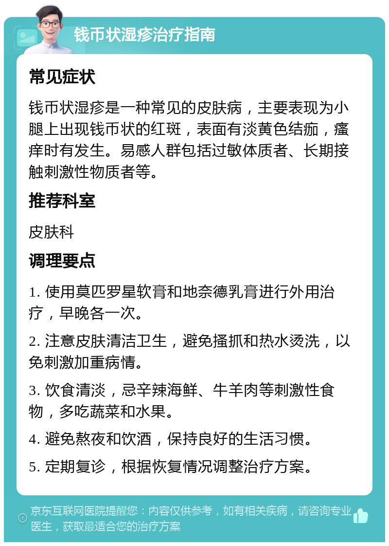 钱币状湿疹治疗指南 常见症状 钱币状湿疹是一种常见的皮肤病，主要表现为小腿上出现钱币状的红斑，表面有淡黄色结痂，瘙痒时有发生。易感人群包括过敏体质者、长期接触刺激性物质者等。 推荐科室 皮肤科 调理要点 1. 使用莫匹罗星软膏和地奈德乳膏进行外用治疗，早晚各一次。 2. 注意皮肤清洁卫生，避免搔抓和热水烫洗，以免刺激加重病情。 3. 饮食清淡，忌辛辣海鲜、牛羊肉等刺激性食物，多吃蔬菜和水果。 4. 避免熬夜和饮酒，保持良好的生活习惯。 5. 定期复诊，根据恢复情况调整治疗方案。