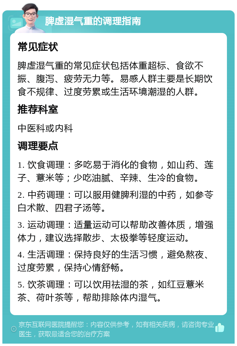 脾虚湿气重的调理指南 常见症状 脾虚湿气重的常见症状包括体重超标、食欲不振、腹泻、疲劳无力等。易感人群主要是长期饮食不规律、过度劳累或生活环境潮湿的人群。 推荐科室 中医科或内科 调理要点 1. 饮食调理：多吃易于消化的食物，如山药、莲子、薏米等；少吃油腻、辛辣、生冷的食物。 2. 中药调理：可以服用健脾利湿的中药，如参苓白术散、四君子汤等。 3. 运动调理：适量运动可以帮助改善体质，增强体力，建议选择散步、太极拳等轻度运动。 4. 生活调理：保持良好的生活习惯，避免熬夜、过度劳累，保持心情舒畅。 5. 饮茶调理：可以饮用祛湿的茶，如红豆薏米茶、荷叶茶等，帮助排除体内湿气。