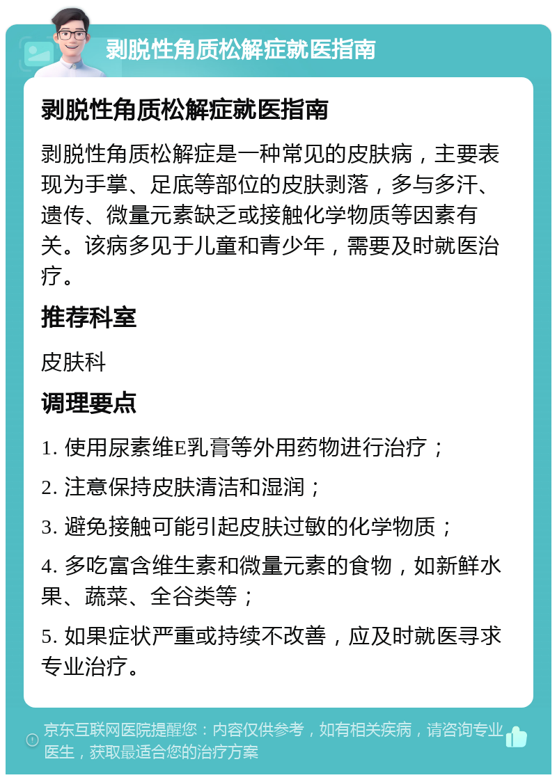 剥脱性角质松解症就医指南 剥脱性角质松解症就医指南 剥脱性角质松解症是一种常见的皮肤病，主要表现为手掌、足底等部位的皮肤剥落，多与多汗、遗传、微量元素缺乏或接触化学物质等因素有关。该病多见于儿童和青少年，需要及时就医治疗。 推荐科室 皮肤科 调理要点 1. 使用尿素维E乳膏等外用药物进行治疗； 2. 注意保持皮肤清洁和湿润； 3. 避免接触可能引起皮肤过敏的化学物质； 4. 多吃富含维生素和微量元素的食物，如新鲜水果、蔬菜、全谷类等； 5. 如果症状严重或持续不改善，应及时就医寻求专业治疗。