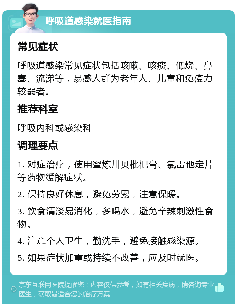 呼吸道感染就医指南 常见症状 呼吸道感染常见症状包括咳嗽、咳痰、低烧、鼻塞、流涕等，易感人群为老年人、儿童和免疫力较弱者。 推荐科室 呼吸内科或感染科 调理要点 1. 对症治疗，使用蜜炼川贝枇杷膏、氯雷他定片等药物缓解症状。 2. 保持良好休息，避免劳累，注意保暖。 3. 饮食清淡易消化，多喝水，避免辛辣刺激性食物。 4. 注意个人卫生，勤洗手，避免接触感染源。 5. 如果症状加重或持续不改善，应及时就医。