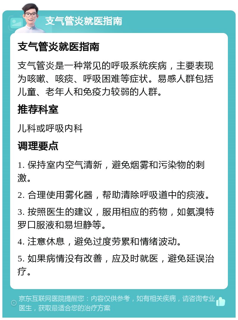 支气管炎就医指南 支气管炎就医指南 支气管炎是一种常见的呼吸系统疾病，主要表现为咳嗽、咳痰、呼吸困难等症状。易感人群包括儿童、老年人和免疫力较弱的人群。 推荐科室 儿科或呼吸内科 调理要点 1. 保持室内空气清新，避免烟雾和污染物的刺激。 2. 合理使用雾化器，帮助清除呼吸道中的痰液。 3. 按照医生的建议，服用相应的药物，如氨溴特罗口服液和易坦静等。 4. 注意休息，避免过度劳累和情绪波动。 5. 如果病情没有改善，应及时就医，避免延误治疗。