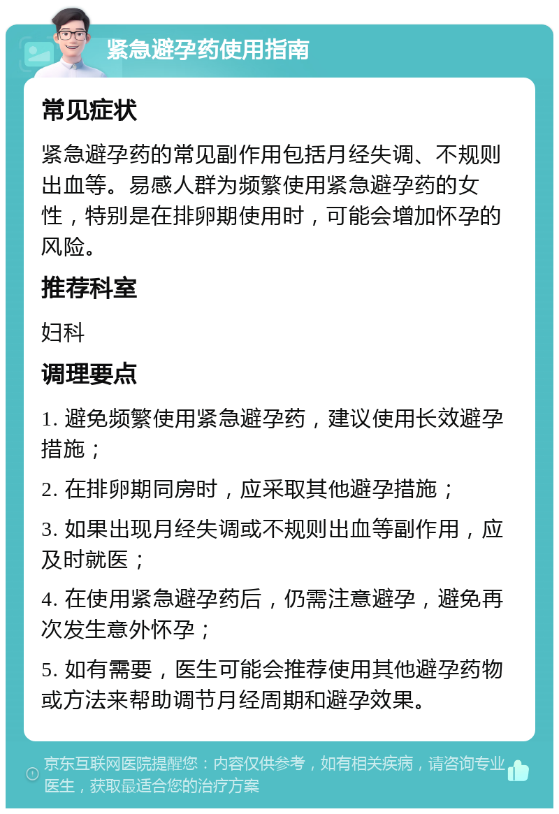 紧急避孕药使用指南 常见症状 紧急避孕药的常见副作用包括月经失调、不规则出血等。易感人群为频繁使用紧急避孕药的女性，特别是在排卵期使用时，可能会增加怀孕的风险。 推荐科室 妇科 调理要点 1. 避免频繁使用紧急避孕药，建议使用长效避孕措施； 2. 在排卵期同房时，应采取其他避孕措施； 3. 如果出现月经失调或不规则出血等副作用，应及时就医； 4. 在使用紧急避孕药后，仍需注意避孕，避免再次发生意外怀孕； 5. 如有需要，医生可能会推荐使用其他避孕药物或方法来帮助调节月经周期和避孕效果。