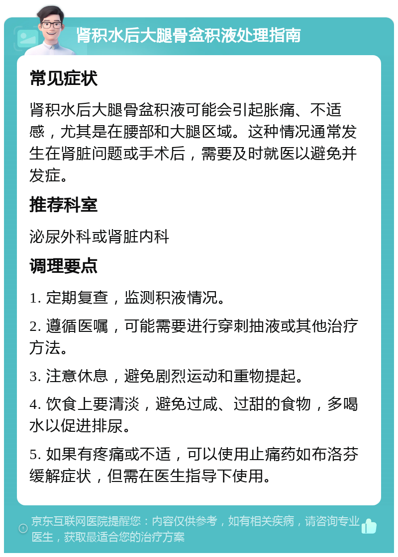 肾积水后大腿骨盆积液处理指南 常见症状 肾积水后大腿骨盆积液可能会引起胀痛、不适感，尤其是在腰部和大腿区域。这种情况通常发生在肾脏问题或手术后，需要及时就医以避免并发症。 推荐科室 泌尿外科或肾脏内科 调理要点 1. 定期复查，监测积液情况。 2. 遵循医嘱，可能需要进行穿刺抽液或其他治疗方法。 3. 注意休息，避免剧烈运动和重物提起。 4. 饮食上要清淡，避免过咸、过甜的食物，多喝水以促进排尿。 5. 如果有疼痛或不适，可以使用止痛药如布洛芬缓解症状，但需在医生指导下使用。