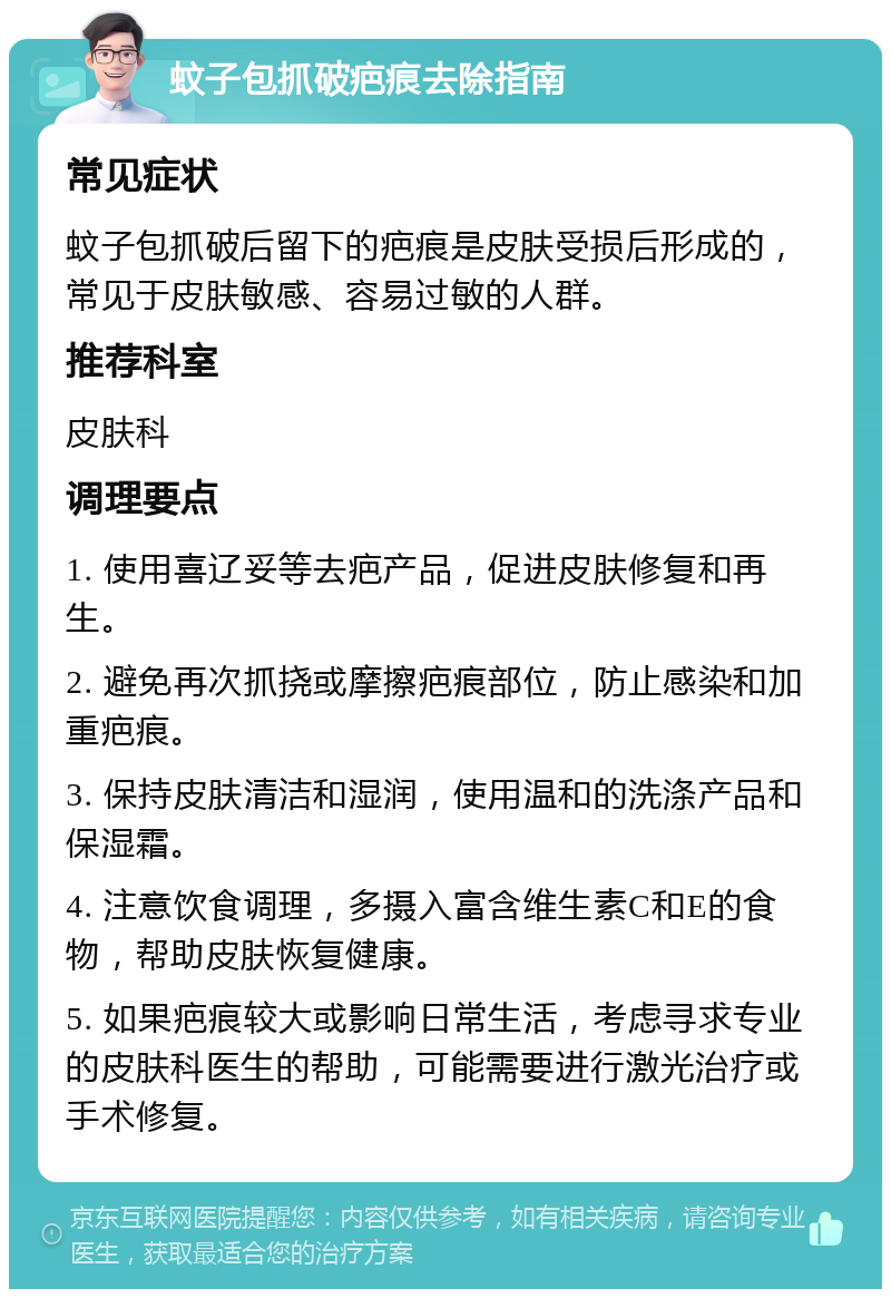 蚊子包抓破疤痕去除指南 常见症状 蚊子包抓破后留下的疤痕是皮肤受损后形成的，常见于皮肤敏感、容易过敏的人群。 推荐科室 皮肤科 调理要点 1. 使用喜辽妥等去疤产品，促进皮肤修复和再生。 2. 避免再次抓挠或摩擦疤痕部位，防止感染和加重疤痕。 3. 保持皮肤清洁和湿润，使用温和的洗涤产品和保湿霜。 4. 注意饮食调理，多摄入富含维生素C和E的食物，帮助皮肤恢复健康。 5. 如果疤痕较大或影响日常生活，考虑寻求专业的皮肤科医生的帮助，可能需要进行激光治疗或手术修复。