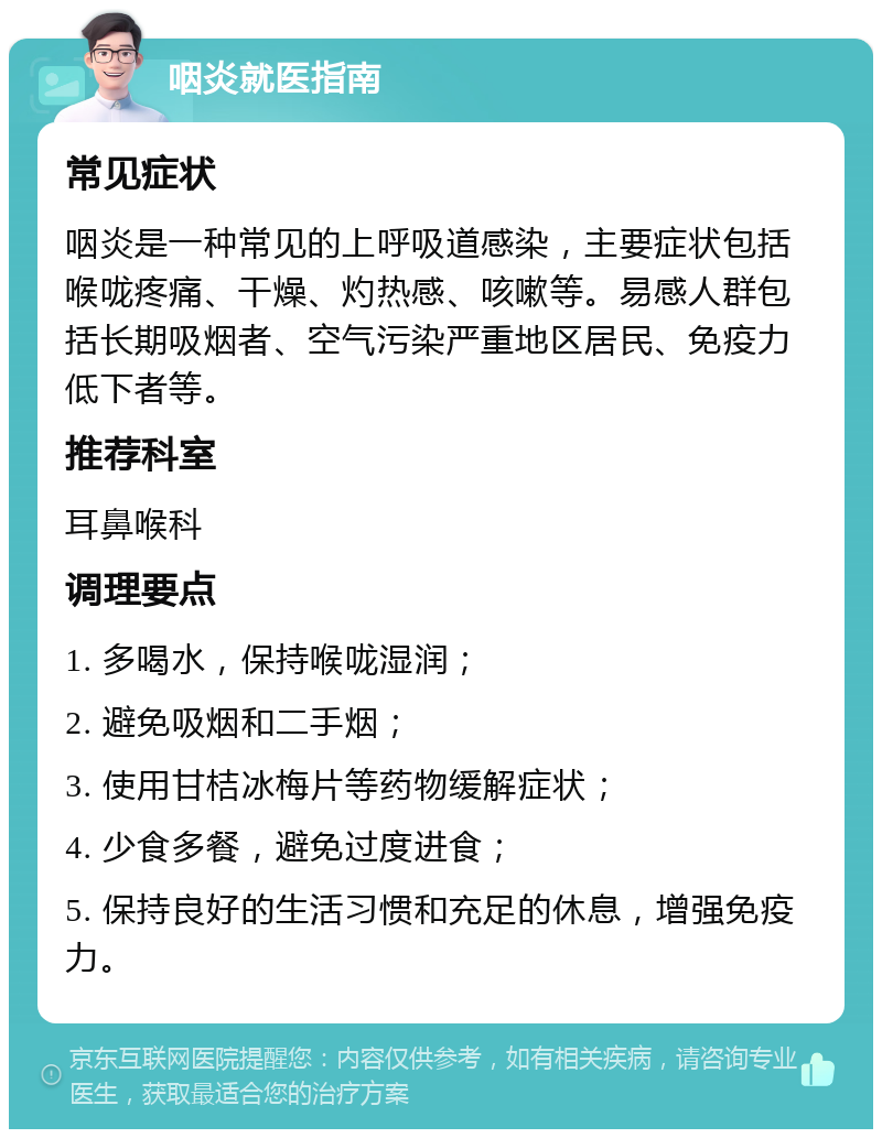 咽炎就医指南 常见症状 咽炎是一种常见的上呼吸道感染，主要症状包括喉咙疼痛、干燥、灼热感、咳嗽等。易感人群包括长期吸烟者、空气污染严重地区居民、免疫力低下者等。 推荐科室 耳鼻喉科 调理要点 1. 多喝水，保持喉咙湿润； 2. 避免吸烟和二手烟； 3. 使用甘桔冰梅片等药物缓解症状； 4. 少食多餐，避免过度进食； 5. 保持良好的生活习惯和充足的休息，增强免疫力。