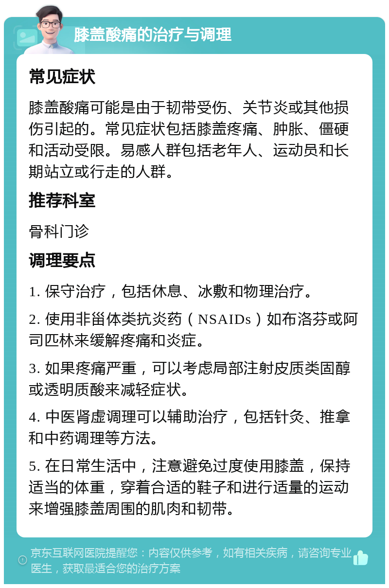 膝盖酸痛的治疗与调理 常见症状 膝盖酸痛可能是由于韧带受伤、关节炎或其他损伤引起的。常见症状包括膝盖疼痛、肿胀、僵硬和活动受限。易感人群包括老年人、运动员和长期站立或行走的人群。 推荐科室 骨科门诊 调理要点 1. 保守治疗，包括休息、冰敷和物理治疗。 2. 使用非甾体类抗炎药（NSAIDs）如布洛芬或阿司匹林来缓解疼痛和炎症。 3. 如果疼痛严重，可以考虑局部注射皮质类固醇或透明质酸来减轻症状。 4. 中医肾虚调理可以辅助治疗，包括针灸、推拿和中药调理等方法。 5. 在日常生活中，注意避免过度使用膝盖，保持适当的体重，穿着合适的鞋子和进行适量的运动来增强膝盖周围的肌肉和韧带。