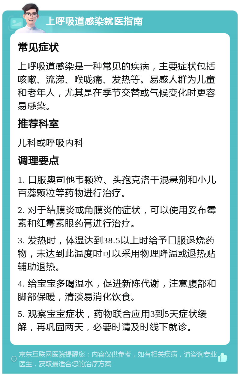 上呼吸道感染就医指南 常见症状 上呼吸道感染是一种常见的疾病，主要症状包括咳嗽、流涕、喉咙痛、发热等。易感人群为儿童和老年人，尤其是在季节交替或气候变化时更容易感染。 推荐科室 儿科或呼吸内科 调理要点 1. 口服奥司他韦颗粒、头孢克洛干混悬剂和小儿百蕊颗粒等药物进行治疗。 2. 对于结膜炎或角膜炎的症状，可以使用妥布霉素和红霉素眼药膏进行治疗。 3. 发热时，体温达到38.5以上时给予口服退烧药物，未达到此温度时可以采用物理降温或退热贴辅助退热。 4. 给宝宝多喝温水，促进新陈代谢，注意腹部和脚部保暖，清淡易消化饮食。 5. 观察宝宝症状，药物联合应用3到5天症状缓解，再巩固两天，必要时请及时线下就诊。