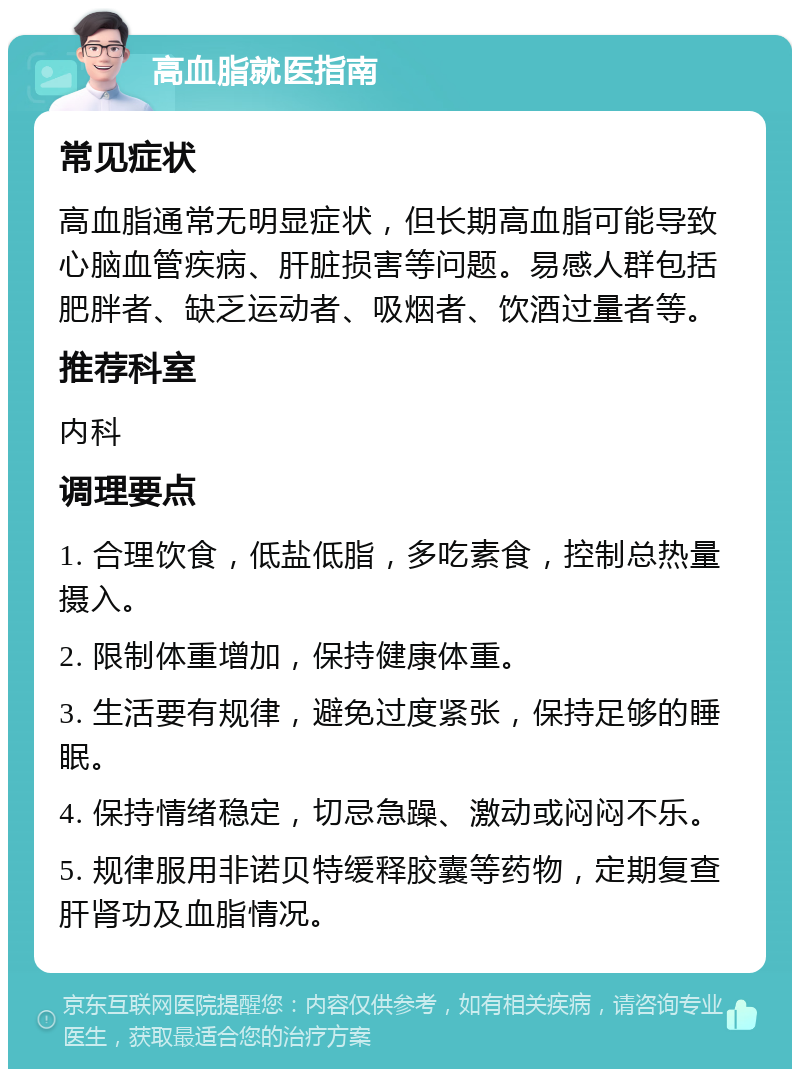 高血脂就医指南 常见症状 高血脂通常无明显症状，但长期高血脂可能导致心脑血管疾病、肝脏损害等问题。易感人群包括肥胖者、缺乏运动者、吸烟者、饮酒过量者等。 推荐科室 内科 调理要点 1. 合理饮食，低盐低脂，多吃素食，控制总热量摄入。 2. 限制体重增加，保持健康体重。 3. 生活要有规律，避免过度紧张，保持足够的睡眠。 4. 保持情绪稳定，切忌急躁、激动或闷闷不乐。 5. 规律服用非诺贝特缓释胶囊等药物，定期复查肝肾功及血脂情况。