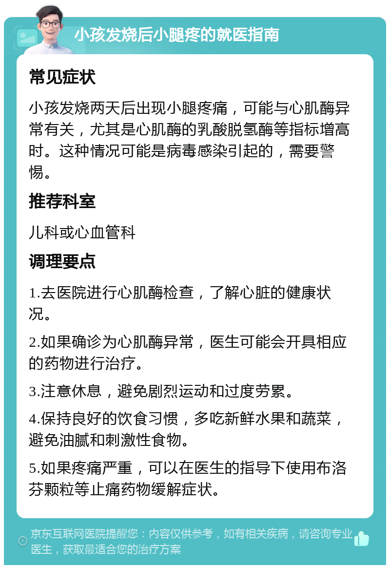 小孩发烧后小腿疼的就医指南 常见症状 小孩发烧两天后出现小腿疼痛，可能与心肌酶异常有关，尤其是心肌酶的乳酸脱氢酶等指标增高时。这种情况可能是病毒感染引起的，需要警惕。 推荐科室 儿科或心血管科 调理要点 1.去医院进行心肌酶检查，了解心脏的健康状况。 2.如果确诊为心肌酶异常，医生可能会开具相应的药物进行治疗。 3.注意休息，避免剧烈运动和过度劳累。 4.保持良好的饮食习惯，多吃新鲜水果和蔬菜，避免油腻和刺激性食物。 5.如果疼痛严重，可以在医生的指导下使用布洛芬颗粒等止痛药物缓解症状。