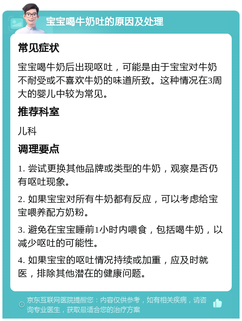 宝宝喝牛奶吐的原因及处理 常见症状 宝宝喝牛奶后出现呕吐，可能是由于宝宝对牛奶不耐受或不喜欢牛奶的味道所致。这种情况在3周大的婴儿中较为常见。 推荐科室 儿科 调理要点 1. 尝试更换其他品牌或类型的牛奶，观察是否仍有呕吐现象。 2. 如果宝宝对所有牛奶都有反应，可以考虑给宝宝喂养配方奶粉。 3. 避免在宝宝睡前1小时内喂食，包括喝牛奶，以减少呕吐的可能性。 4. 如果宝宝的呕吐情况持续或加重，应及时就医，排除其他潜在的健康问题。