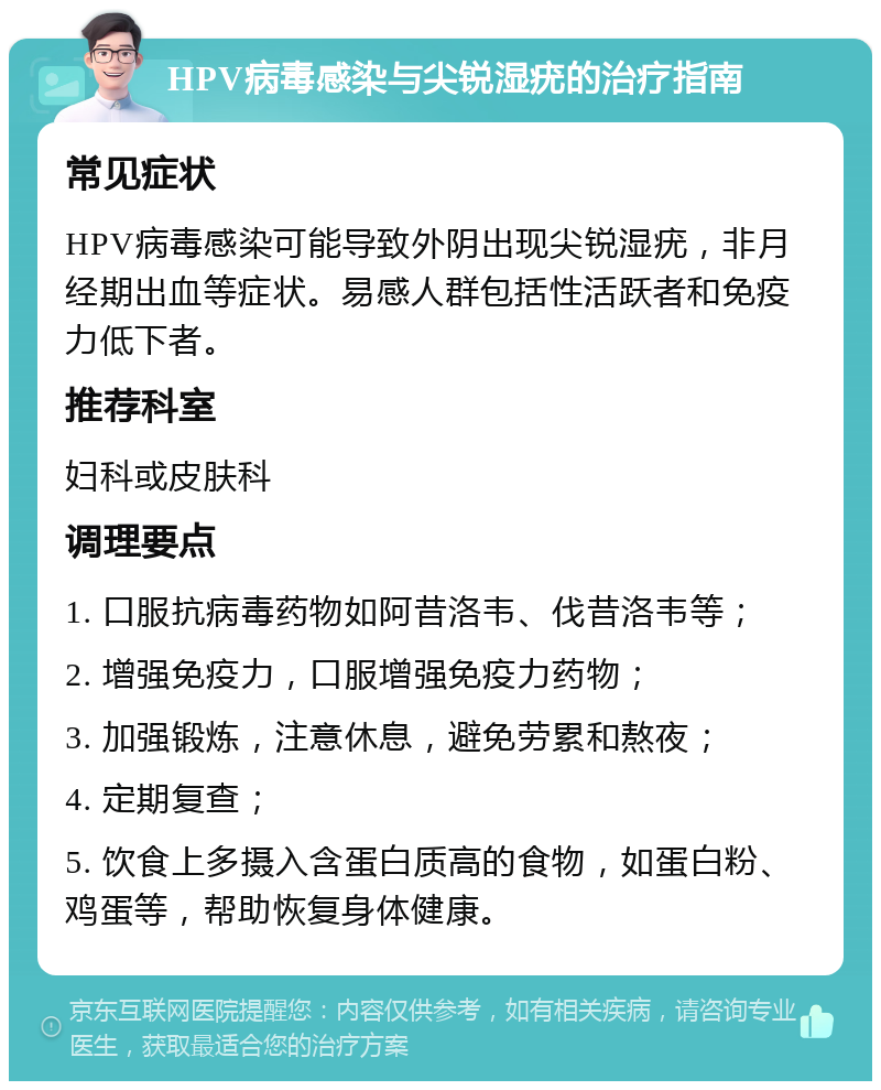 HPV病毒感染与尖锐湿疣的治疗指南 常见症状 HPV病毒感染可能导致外阴出现尖锐湿疣，非月经期出血等症状。易感人群包括性活跃者和免疫力低下者。 推荐科室 妇科或皮肤科 调理要点 1. 口服抗病毒药物如阿昔洛韦、伐昔洛韦等； 2. 增强免疫力，口服增强免疫力药物； 3. 加强锻炼，注意休息，避免劳累和熬夜； 4. 定期复查； 5. 饮食上多摄入含蛋白质高的食物，如蛋白粉、鸡蛋等，帮助恢复身体健康。