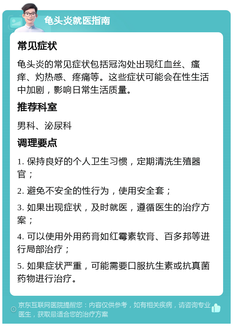 龟头炎就医指南 常见症状 龟头炎的常见症状包括冠沟处出现红血丝、瘙痒、灼热感、疼痛等。这些症状可能会在性生活中加剧，影响日常生活质量。 推荐科室 男科、泌尿科 调理要点 1. 保持良好的个人卫生习惯，定期清洗生殖器官； 2. 避免不安全的性行为，使用安全套； 3. 如果出现症状，及时就医，遵循医生的治疗方案； 4. 可以使用外用药膏如红霉素软膏、百多邦等进行局部治疗； 5. 如果症状严重，可能需要口服抗生素或抗真菌药物进行治疗。