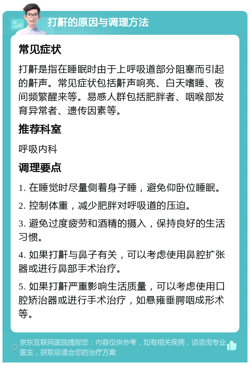 打鼾的原因与调理方法 常见症状 打鼾是指在睡眠时由于上呼吸道部分阻塞而引起的鼾声。常见症状包括鼾声响亮、白天嗜睡、夜间频繁醒来等。易感人群包括肥胖者、咽喉部发育异常者、遗传因素等。 推荐科室 呼吸内科 调理要点 1. 在睡觉时尽量侧着身子睡，避免仰卧位睡眠。 2. 控制体重，减少肥胖对呼吸道的压迫。 3. 避免过度疲劳和酒精的摄入，保持良好的生活习惯。 4. 如果打鼾与鼻子有关，可以考虑使用鼻腔扩张器或进行鼻部手术治疗。 5. 如果打鼾严重影响生活质量，可以考虑使用口腔矫治器或进行手术治疗，如悬雍垂腭咽成形术等。