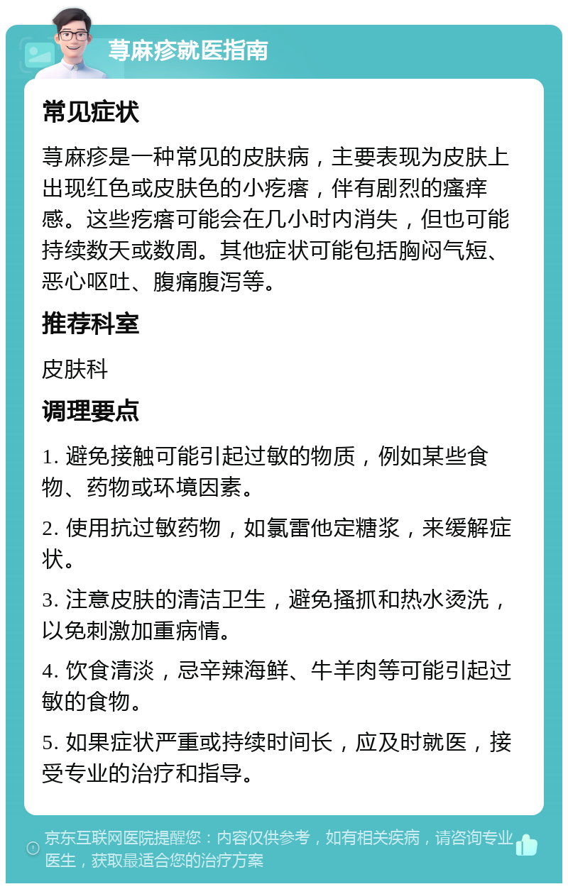 荨麻疹就医指南 常见症状 荨麻疹是一种常见的皮肤病，主要表现为皮肤上出现红色或皮肤色的小疙瘩，伴有剧烈的瘙痒感。这些疙瘩可能会在几小时内消失，但也可能持续数天或数周。其他症状可能包括胸闷气短、恶心呕吐、腹痛腹泻等。 推荐科室 皮肤科 调理要点 1. 避免接触可能引起过敏的物质，例如某些食物、药物或环境因素。 2. 使用抗过敏药物，如氯雷他定糖浆，来缓解症状。 3. 注意皮肤的清洁卫生，避免搔抓和热水烫洗，以免刺激加重病情。 4. 饮食清淡，忌辛辣海鲜、牛羊肉等可能引起过敏的食物。 5. 如果症状严重或持续时间长，应及时就医，接受专业的治疗和指导。