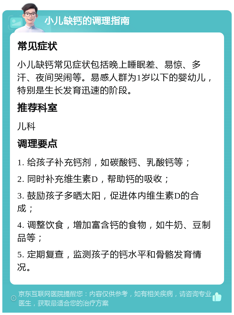 小儿缺钙的调理指南 常见症状 小儿缺钙常见症状包括晚上睡眠差、易惊、多汗、夜间哭闹等。易感人群为1岁以下的婴幼儿，特别是生长发育迅速的阶段。 推荐科室 儿科 调理要点 1. 给孩子补充钙剂，如碳酸钙、乳酸钙等； 2. 同时补充维生素D，帮助钙的吸收； 3. 鼓励孩子多晒太阳，促进体内维生素D的合成； 4. 调整饮食，增加富含钙的食物，如牛奶、豆制品等； 5. 定期复查，监测孩子的钙水平和骨骼发育情况。