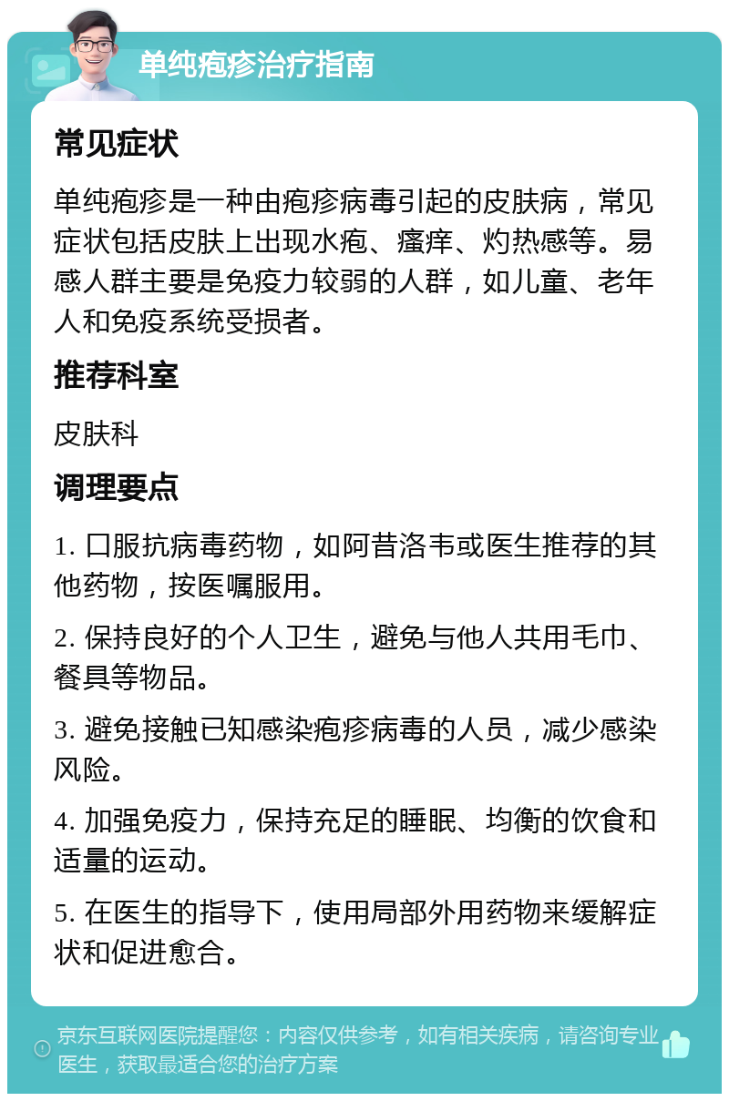 单纯疱疹治疗指南 常见症状 单纯疱疹是一种由疱疹病毒引起的皮肤病，常见症状包括皮肤上出现水疱、瘙痒、灼热感等。易感人群主要是免疫力较弱的人群，如儿童、老年人和免疫系统受损者。 推荐科室 皮肤科 调理要点 1. 口服抗病毒药物，如阿昔洛韦或医生推荐的其他药物，按医嘱服用。 2. 保持良好的个人卫生，避免与他人共用毛巾、餐具等物品。 3. 避免接触已知感染疱疹病毒的人员，减少感染风险。 4. 加强免疫力，保持充足的睡眠、均衡的饮食和适量的运动。 5. 在医生的指导下，使用局部外用药物来缓解症状和促进愈合。