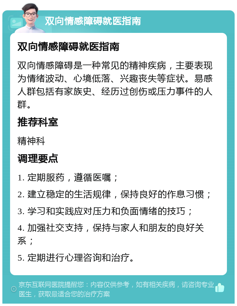 双向情感障碍就医指南 双向情感障碍就医指南 双向情感障碍是一种常见的精神疾病，主要表现为情绪波动、心境低落、兴趣丧失等症状。易感人群包括有家族史、经历过创伤或压力事件的人群。 推荐科室 精神科 调理要点 1. 定期服药，遵循医嘱； 2. 建立稳定的生活规律，保持良好的作息习惯； 3. 学习和实践应对压力和负面情绪的技巧； 4. 加强社交支持，保持与家人和朋友的良好关系； 5. 定期进行心理咨询和治疗。