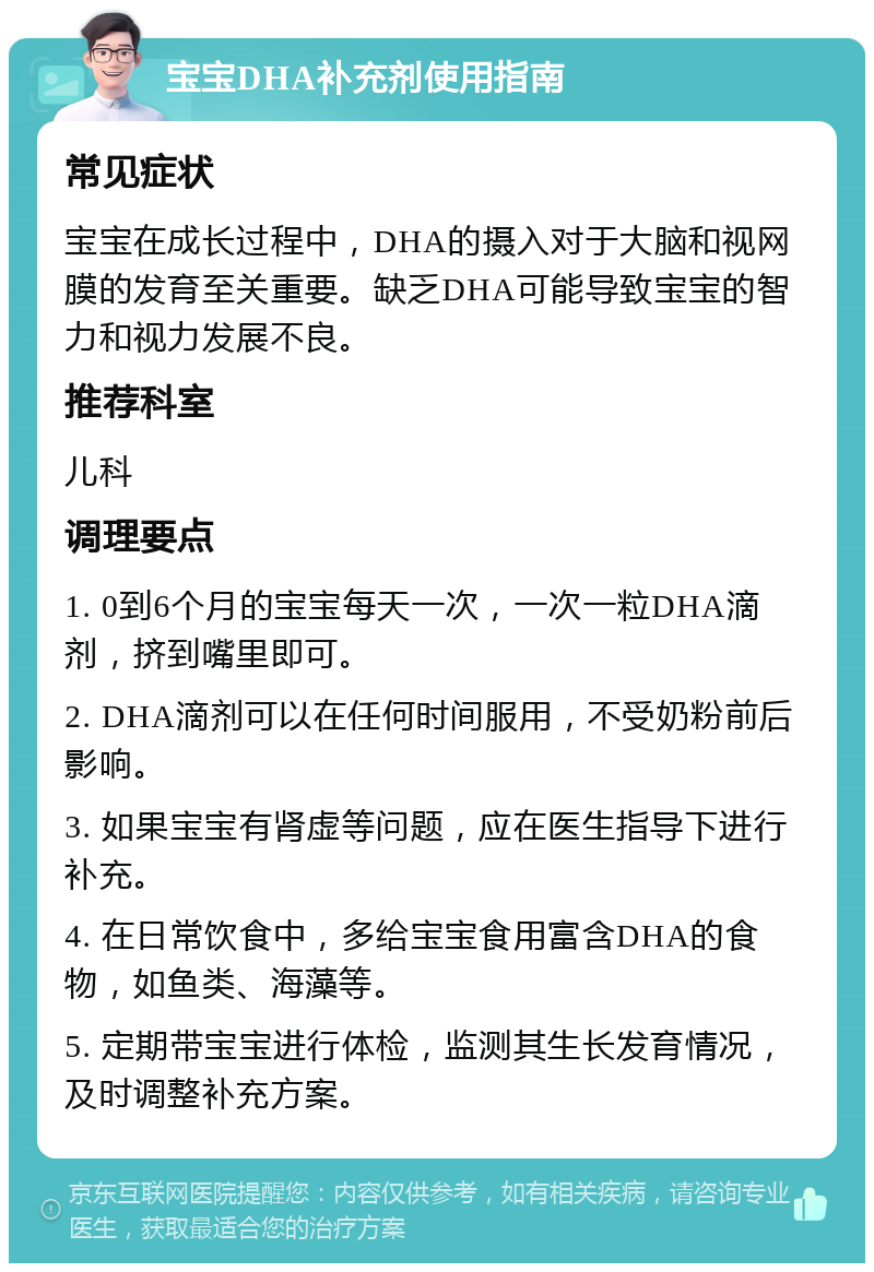 宝宝DHA补充剂使用指南 常见症状 宝宝在成长过程中，DHA的摄入对于大脑和视网膜的发育至关重要。缺乏DHA可能导致宝宝的智力和视力发展不良。 推荐科室 儿科 调理要点 1. 0到6个月的宝宝每天一次，一次一粒DHA滴剂，挤到嘴里即可。 2. DHA滴剂可以在任何时间服用，不受奶粉前后影响。 3. 如果宝宝有肾虚等问题，应在医生指导下进行补充。 4. 在日常饮食中，多给宝宝食用富含DHA的食物，如鱼类、海藻等。 5. 定期带宝宝进行体检，监测其生长发育情况，及时调整补充方案。