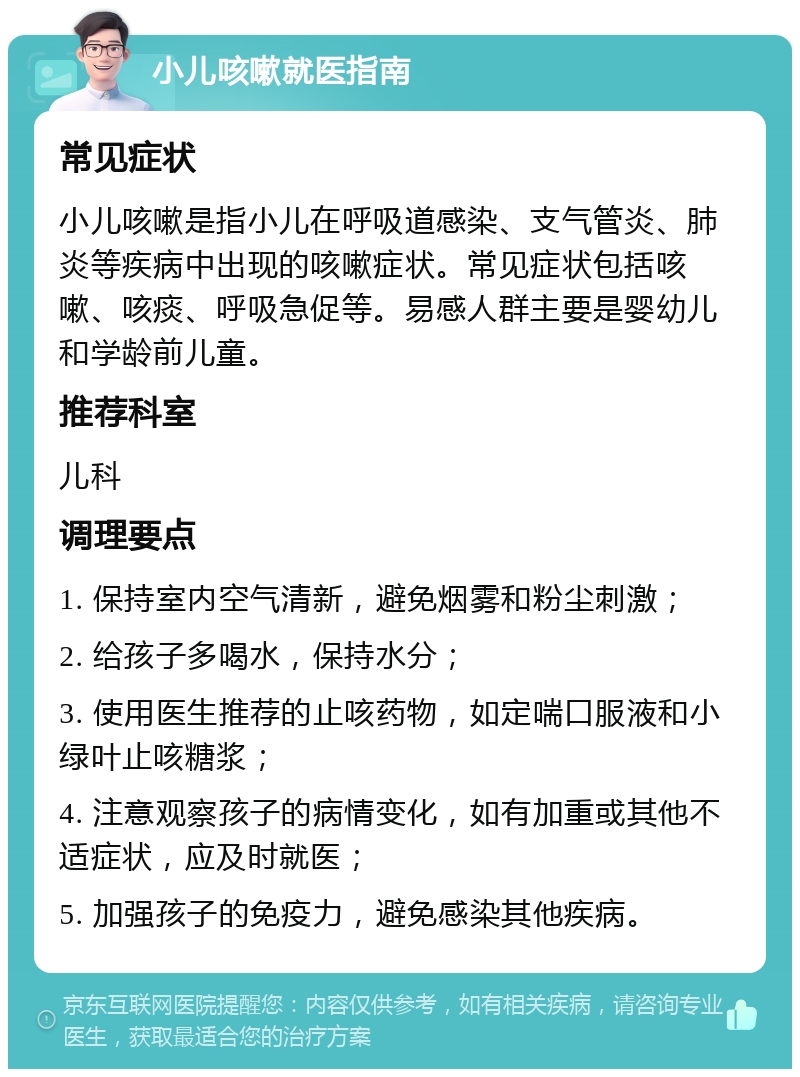 小儿咳嗽就医指南 常见症状 小儿咳嗽是指小儿在呼吸道感染、支气管炎、肺炎等疾病中出现的咳嗽症状。常见症状包括咳嗽、咳痰、呼吸急促等。易感人群主要是婴幼儿和学龄前儿童。 推荐科室 儿科 调理要点 1. 保持室内空气清新，避免烟雾和粉尘刺激； 2. 给孩子多喝水，保持水分； 3. 使用医生推荐的止咳药物，如定喘口服液和小绿叶止咳糖浆； 4. 注意观察孩子的病情变化，如有加重或其他不适症状，应及时就医； 5. 加强孩子的免疫力，避免感染其他疾病。