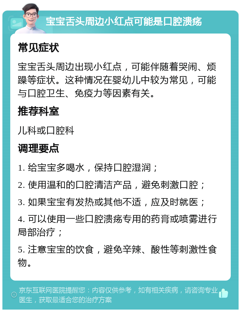 宝宝舌头周边小红点可能是口腔溃疡 常见症状 宝宝舌头周边出现小红点，可能伴随着哭闹、烦躁等症状。这种情况在婴幼儿中较为常见，可能与口腔卫生、免疫力等因素有关。 推荐科室 儿科或口腔科 调理要点 1. 给宝宝多喝水，保持口腔湿润； 2. 使用温和的口腔清洁产品，避免刺激口腔； 3. 如果宝宝有发热或其他不适，应及时就医； 4. 可以使用一些口腔溃疡专用的药膏或喷雾进行局部治疗； 5. 注意宝宝的饮食，避免辛辣、酸性等刺激性食物。