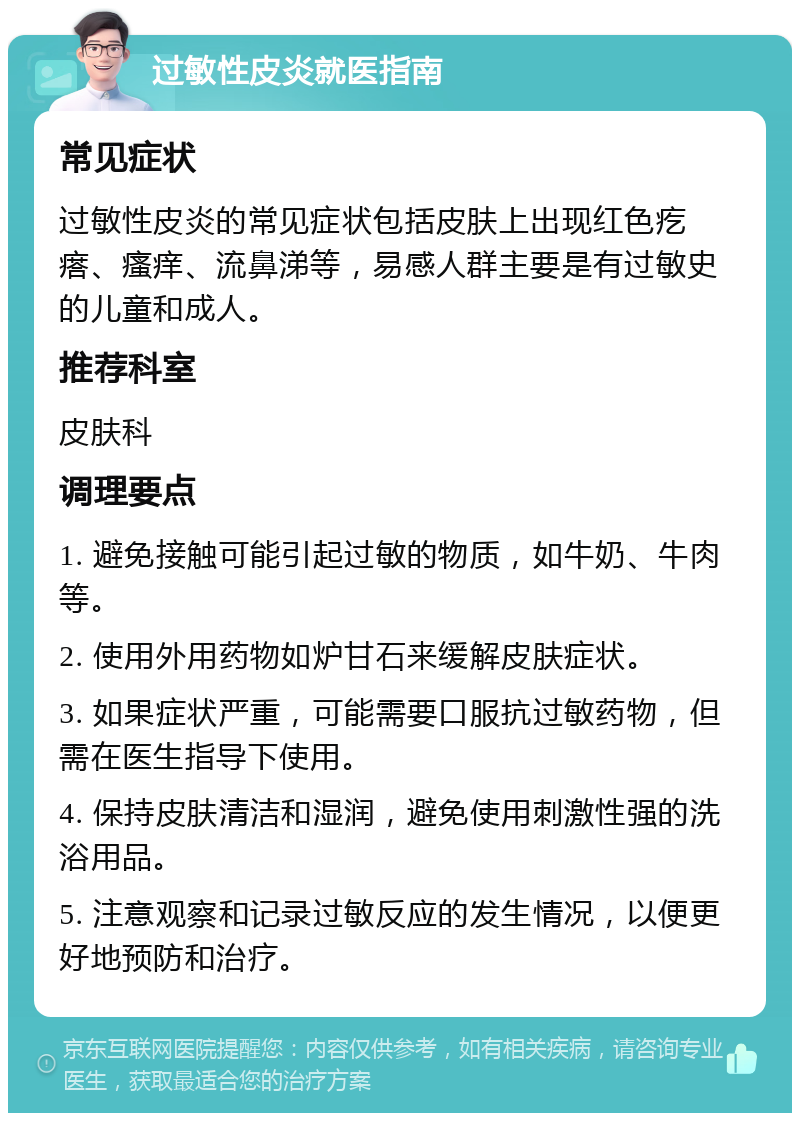 过敏性皮炎就医指南 常见症状 过敏性皮炎的常见症状包括皮肤上出现红色疙瘩、瘙痒、流鼻涕等，易感人群主要是有过敏史的儿童和成人。 推荐科室 皮肤科 调理要点 1. 避免接触可能引起过敏的物质，如牛奶、牛肉等。 2. 使用外用药物如炉甘石来缓解皮肤症状。 3. 如果症状严重，可能需要口服抗过敏药物，但需在医生指导下使用。 4. 保持皮肤清洁和湿润，避免使用刺激性强的洗浴用品。 5. 注意观察和记录过敏反应的发生情况，以便更好地预防和治疗。