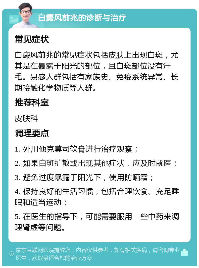 白癜风前兆的诊断与治疗 常见症状 白癜风前兆的常见症状包括皮肤上出现白斑，尤其是在暴露于阳光的部位，且白斑部位没有汗毛。易感人群包括有家族史、免疫系统异常、长期接触化学物质等人群。 推荐科室 皮肤科 调理要点 1. 外用他克莫司软膏进行治疗观察； 2. 如果白斑扩散或出现其他症状，应及时就医； 3. 避免过度暴露于阳光下，使用防晒霜； 4. 保持良好的生活习惯，包括合理饮食、充足睡眠和适当运动； 5. 在医生的指导下，可能需要服用一些中药来调理肾虚等问题。