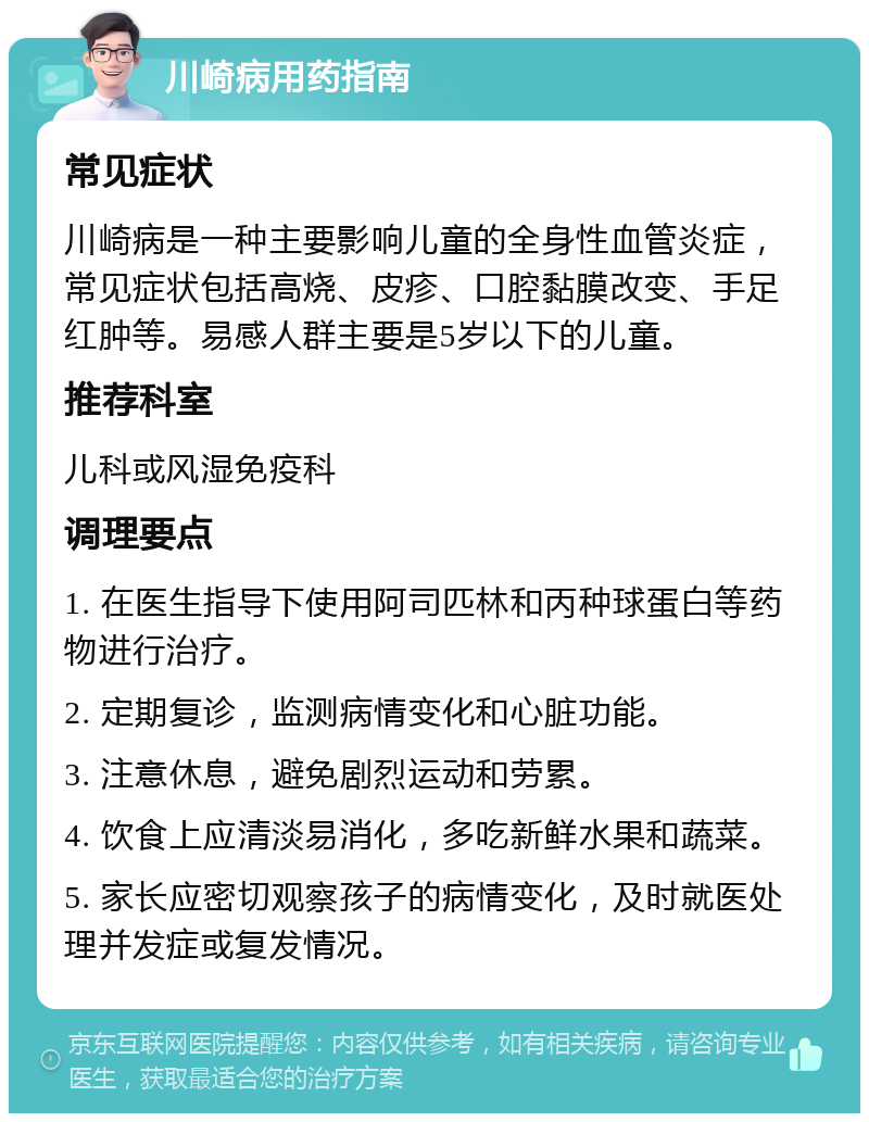 川崎病用药指南 常见症状 川崎病是一种主要影响儿童的全身性血管炎症，常见症状包括高烧、皮疹、口腔黏膜改变、手足红肿等。易感人群主要是5岁以下的儿童。 推荐科室 儿科或风湿免疫科 调理要点 1. 在医生指导下使用阿司匹林和丙种球蛋白等药物进行治疗。 2. 定期复诊，监测病情变化和心脏功能。 3. 注意休息，避免剧烈运动和劳累。 4. 饮食上应清淡易消化，多吃新鲜水果和蔬菜。 5. 家长应密切观察孩子的病情变化，及时就医处理并发症或复发情况。