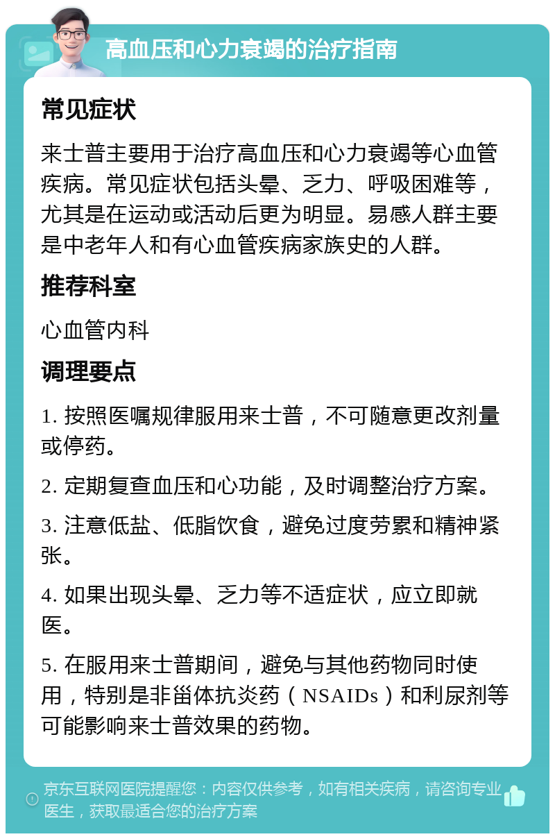 高血压和心力衰竭的治疗指南 常见症状 来士普主要用于治疗高血压和心力衰竭等心血管疾病。常见症状包括头晕、乏力、呼吸困难等，尤其是在运动或活动后更为明显。易感人群主要是中老年人和有心血管疾病家族史的人群。 推荐科室 心血管内科 调理要点 1. 按照医嘱规律服用来士普，不可随意更改剂量或停药。 2. 定期复查血压和心功能，及时调整治疗方案。 3. 注意低盐、低脂饮食，避免过度劳累和精神紧张。 4. 如果出现头晕、乏力等不适症状，应立即就医。 5. 在服用来士普期间，避免与其他药物同时使用，特别是非甾体抗炎药（NSAIDs）和利尿剂等可能影响来士普效果的药物。