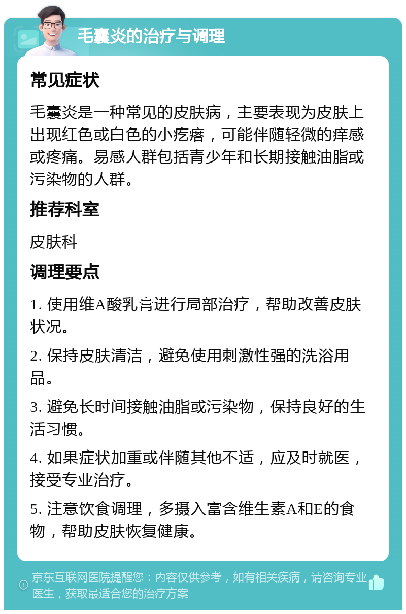 毛囊炎的治疗与调理 常见症状 毛囊炎是一种常见的皮肤病，主要表现为皮肤上出现红色或白色的小疙瘩，可能伴随轻微的痒感或疼痛。易感人群包括青少年和长期接触油脂或污染物的人群。 推荐科室 皮肤科 调理要点 1. 使用维A酸乳膏进行局部治疗，帮助改善皮肤状况。 2. 保持皮肤清洁，避免使用刺激性强的洗浴用品。 3. 避免长时间接触油脂或污染物，保持良好的生活习惯。 4. 如果症状加重或伴随其他不适，应及时就医，接受专业治疗。 5. 注意饮食调理，多摄入富含维生素A和E的食物，帮助皮肤恢复健康。