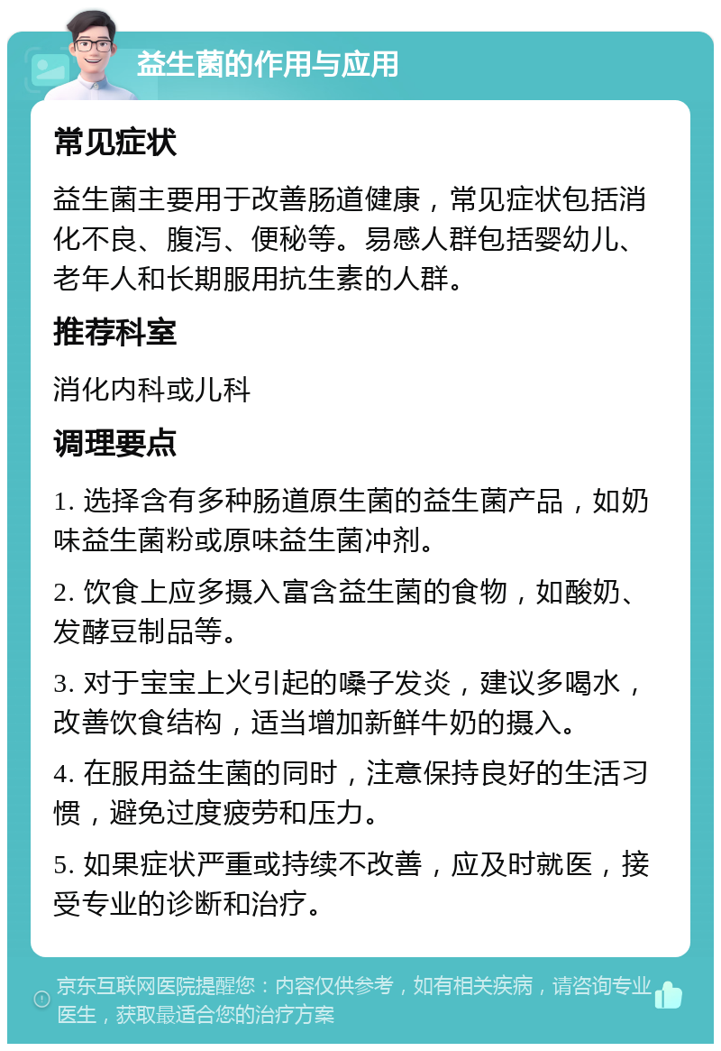 益生菌的作用与应用 常见症状 益生菌主要用于改善肠道健康，常见症状包括消化不良、腹泻、便秘等。易感人群包括婴幼儿、老年人和长期服用抗生素的人群。 推荐科室 消化内科或儿科 调理要点 1. 选择含有多种肠道原生菌的益生菌产品，如奶味益生菌粉或原味益生菌冲剂。 2. 饮食上应多摄入富含益生菌的食物，如酸奶、发酵豆制品等。 3. 对于宝宝上火引起的嗓子发炎，建议多喝水，改善饮食结构，适当增加新鲜牛奶的摄入。 4. 在服用益生菌的同时，注意保持良好的生活习惯，避免过度疲劳和压力。 5. 如果症状严重或持续不改善，应及时就医，接受专业的诊断和治疗。