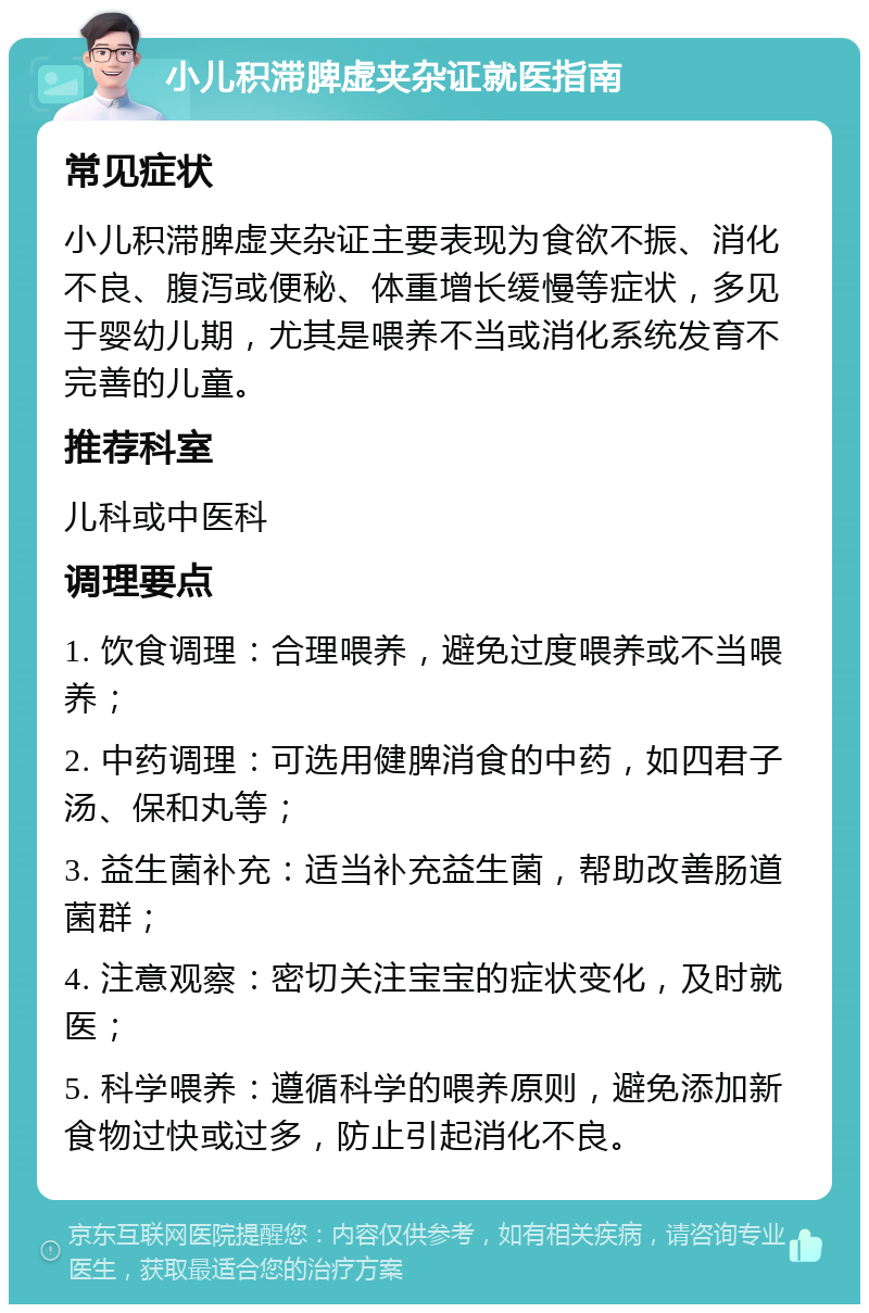 小儿积滞脾虚夹杂证就医指南 常见症状 小儿积滞脾虚夹杂证主要表现为食欲不振、消化不良、腹泻或便秘、体重增长缓慢等症状，多见于婴幼儿期，尤其是喂养不当或消化系统发育不完善的儿童。 推荐科室 儿科或中医科 调理要点 1. 饮食调理：合理喂养，避免过度喂养或不当喂养； 2. 中药调理：可选用健脾消食的中药，如四君子汤、保和丸等； 3. 益生菌补充：适当补充益生菌，帮助改善肠道菌群； 4. 注意观察：密切关注宝宝的症状变化，及时就医； 5. 科学喂养：遵循科学的喂养原则，避免添加新食物过快或过多，防止引起消化不良。