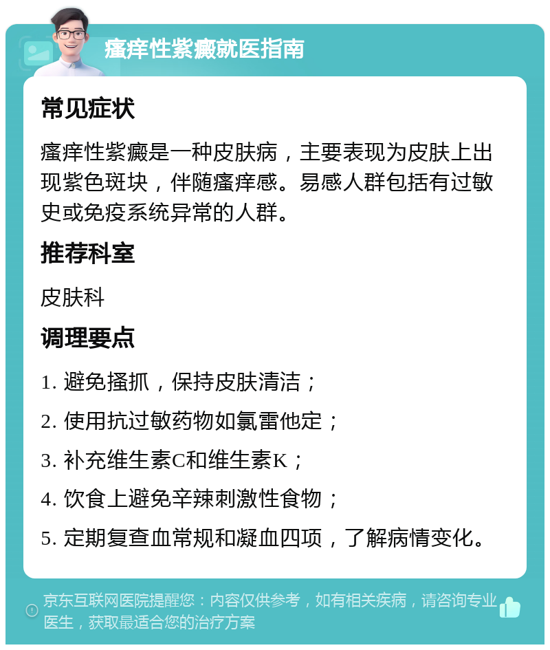 瘙痒性紫癜就医指南 常见症状 瘙痒性紫癜是一种皮肤病，主要表现为皮肤上出现紫色斑块，伴随瘙痒感。易感人群包括有过敏史或免疫系统异常的人群。 推荐科室 皮肤科 调理要点 1. 避免搔抓，保持皮肤清洁； 2. 使用抗过敏药物如氯雷他定； 3. 补充维生素C和维生素K； 4. 饮食上避免辛辣刺激性食物； 5. 定期复查血常规和凝血四项，了解病情变化。