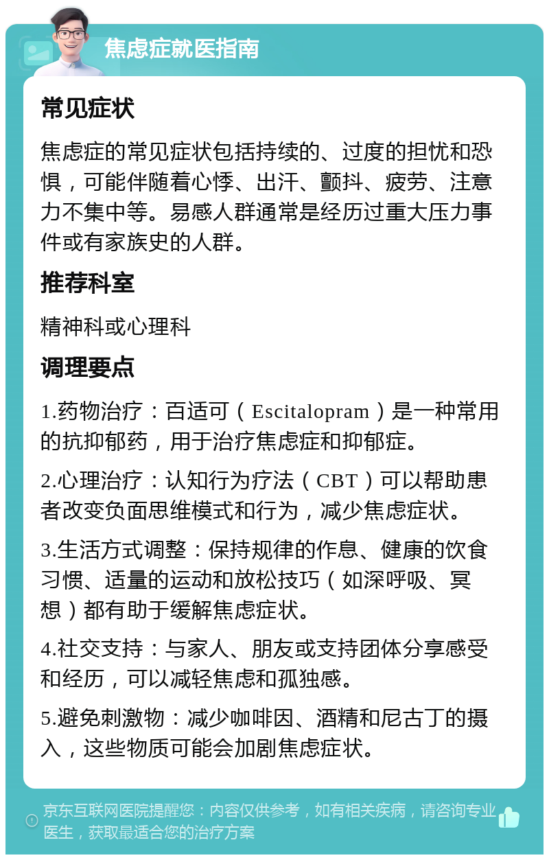 焦虑症就医指南 常见症状 焦虑症的常见症状包括持续的、过度的担忧和恐惧，可能伴随着心悸、出汗、颤抖、疲劳、注意力不集中等。易感人群通常是经历过重大压力事件或有家族史的人群。 推荐科室 精神科或心理科 调理要点 1.药物治疗：百适可（Escitalopram）是一种常用的抗抑郁药，用于治疗焦虑症和抑郁症。 2.心理治疗：认知行为疗法（CBT）可以帮助患者改变负面思维模式和行为，减少焦虑症状。 3.生活方式调整：保持规律的作息、健康的饮食习惯、适量的运动和放松技巧（如深呼吸、冥想）都有助于缓解焦虑症状。 4.社交支持：与家人、朋友或支持团体分享感受和经历，可以减轻焦虑和孤独感。 5.避免刺激物：减少咖啡因、酒精和尼古丁的摄入，这些物质可能会加剧焦虑症状。