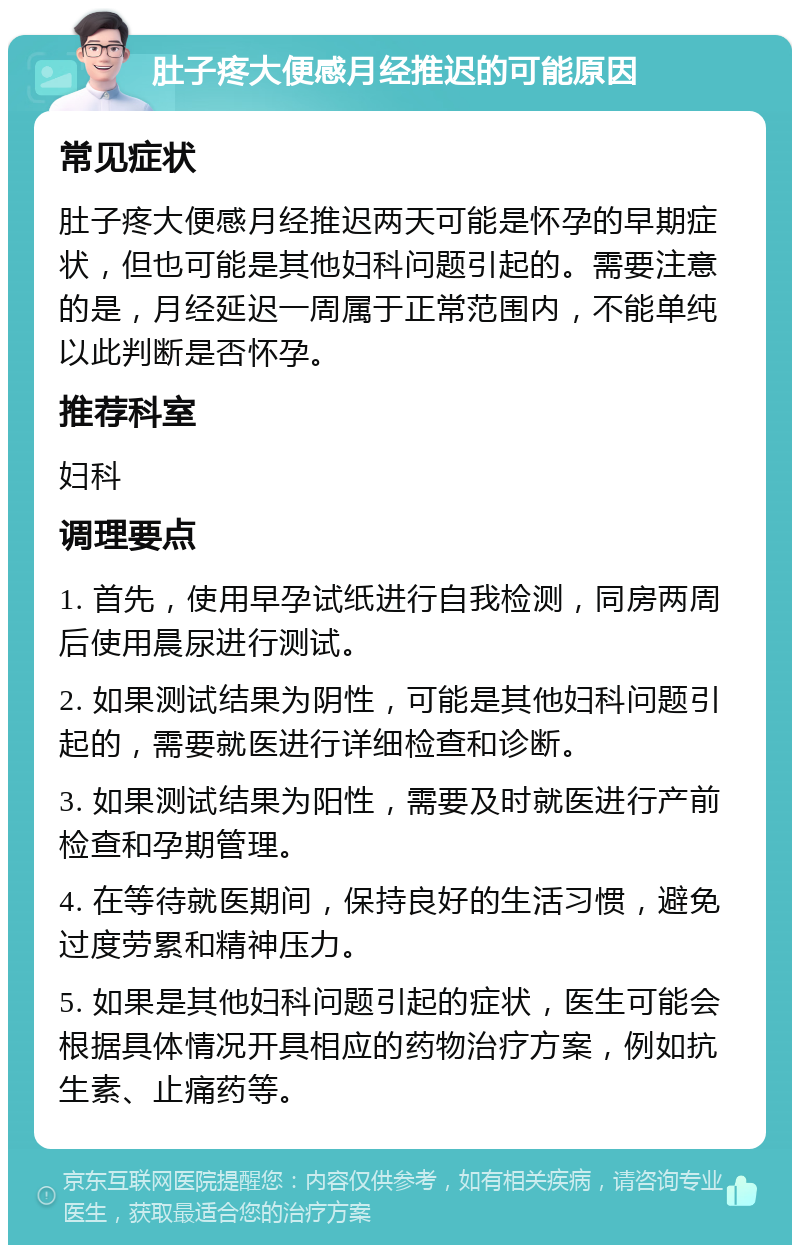 肚子疼大便感月经推迟的可能原因 常见症状 肚子疼大便感月经推迟两天可能是怀孕的早期症状，但也可能是其他妇科问题引起的。需要注意的是，月经延迟一周属于正常范围内，不能单纯以此判断是否怀孕。 推荐科室 妇科 调理要点 1. 首先，使用早孕试纸进行自我检测，同房两周后使用晨尿进行测试。 2. 如果测试结果为阴性，可能是其他妇科问题引起的，需要就医进行详细检查和诊断。 3. 如果测试结果为阳性，需要及时就医进行产前检查和孕期管理。 4. 在等待就医期间，保持良好的生活习惯，避免过度劳累和精神压力。 5. 如果是其他妇科问题引起的症状，医生可能会根据具体情况开具相应的药物治疗方案，例如抗生素、止痛药等。