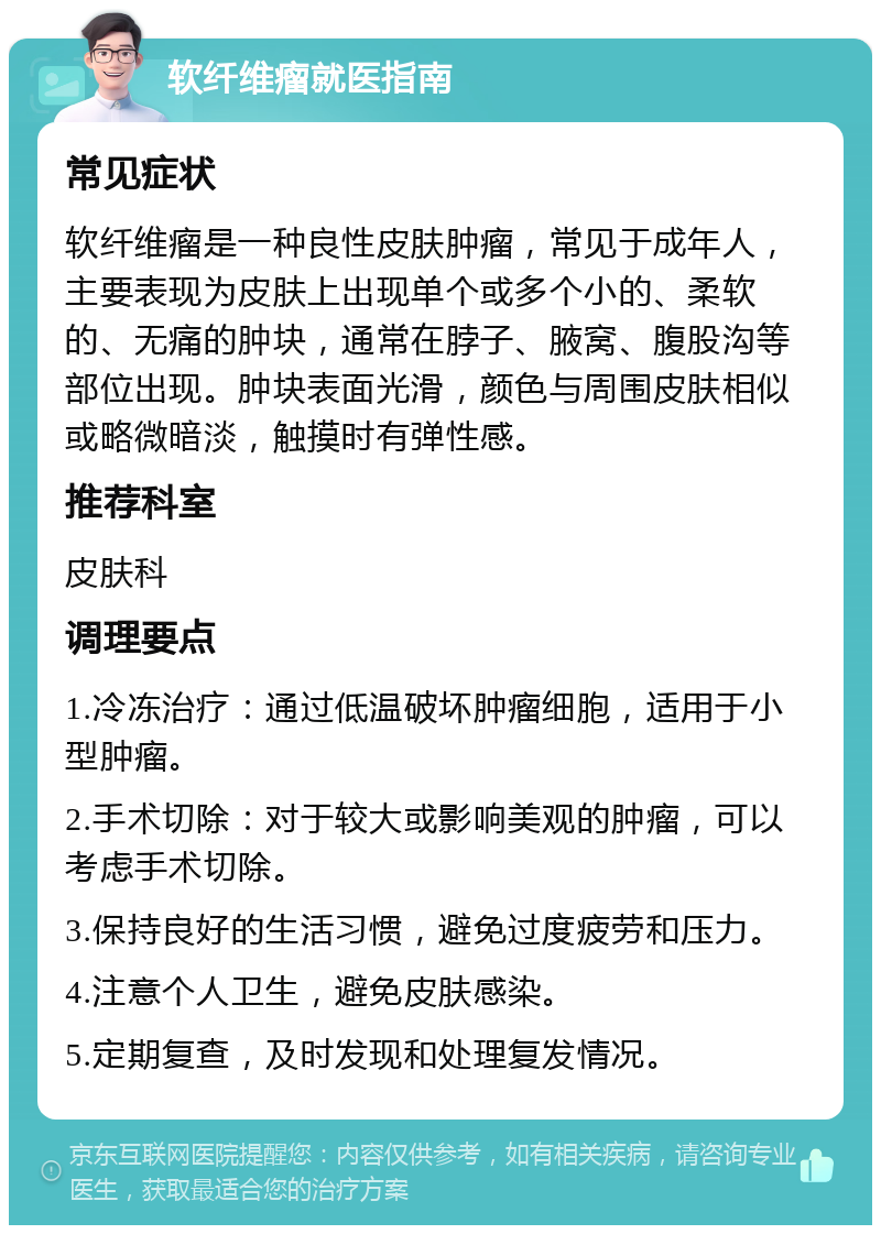 软纤维瘤就医指南 常见症状 软纤维瘤是一种良性皮肤肿瘤，常见于成年人，主要表现为皮肤上出现单个或多个小的、柔软的、无痛的肿块，通常在脖子、腋窝、腹股沟等部位出现。肿块表面光滑，颜色与周围皮肤相似或略微暗淡，触摸时有弹性感。 推荐科室 皮肤科 调理要点 1.冷冻治疗：通过低温破坏肿瘤细胞，适用于小型肿瘤。 2.手术切除：对于较大或影响美观的肿瘤，可以考虑手术切除。 3.保持良好的生活习惯，避免过度疲劳和压力。 4.注意个人卫生，避免皮肤感染。 5.定期复查，及时发现和处理复发情况。