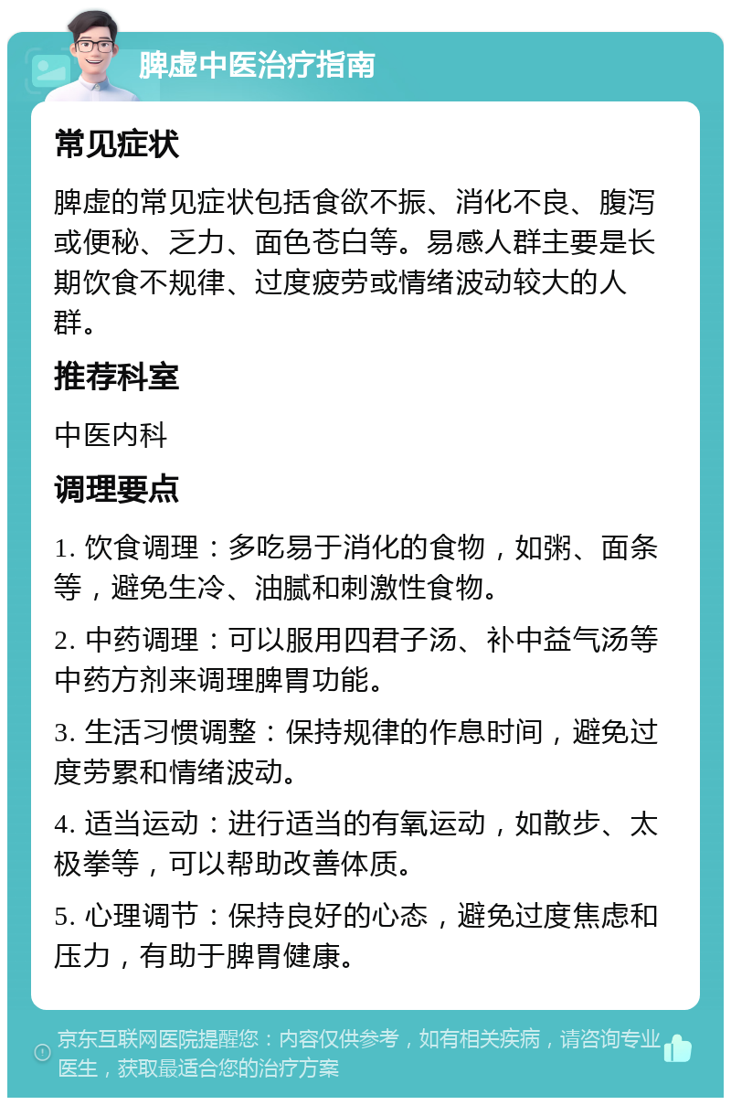 脾虚中医治疗指南 常见症状 脾虚的常见症状包括食欲不振、消化不良、腹泻或便秘、乏力、面色苍白等。易感人群主要是长期饮食不规律、过度疲劳或情绪波动较大的人群。 推荐科室 中医内科 调理要点 1. 饮食调理：多吃易于消化的食物，如粥、面条等，避免生冷、油腻和刺激性食物。 2. 中药调理：可以服用四君子汤、补中益气汤等中药方剂来调理脾胃功能。 3. 生活习惯调整：保持规律的作息时间，避免过度劳累和情绪波动。 4. 适当运动：进行适当的有氧运动，如散步、太极拳等，可以帮助改善体质。 5. 心理调节：保持良好的心态，避免过度焦虑和压力，有助于脾胃健康。