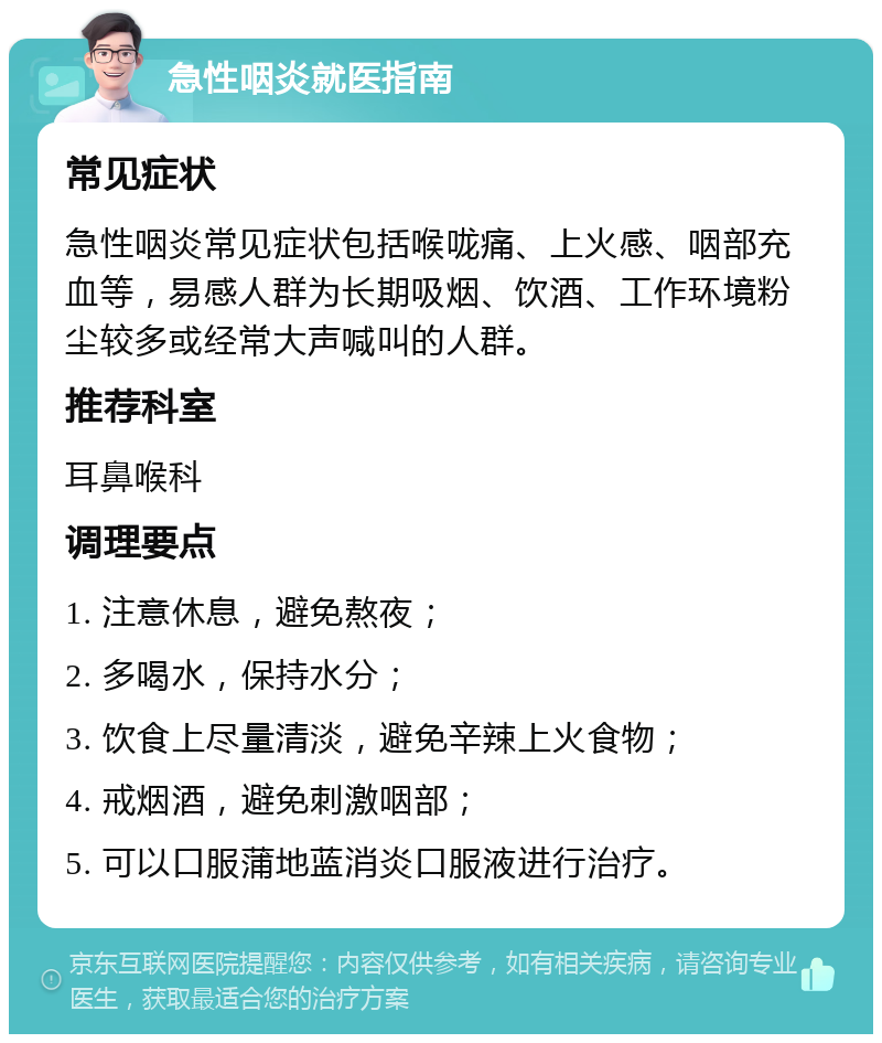 急性咽炎就医指南 常见症状 急性咽炎常见症状包括喉咙痛、上火感、咽部充血等，易感人群为长期吸烟、饮酒、工作环境粉尘较多或经常大声喊叫的人群。 推荐科室 耳鼻喉科 调理要点 1. 注意休息，避免熬夜； 2. 多喝水，保持水分； 3. 饮食上尽量清淡，避免辛辣上火食物； 4. 戒烟酒，避免刺激咽部； 5. 可以口服蒲地蓝消炎口服液进行治疗。