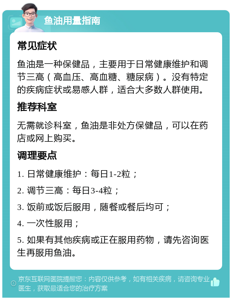 鱼油用量指南 常见症状 鱼油是一种保健品，主要用于日常健康维护和调节三高（高血压、高血糖、糖尿病）。没有特定的疾病症状或易感人群，适合大多数人群使用。 推荐科室 无需就诊科室，鱼油是非处方保健品，可以在药店或网上购买。 调理要点 1. 日常健康维护：每日1-2粒； 2. 调节三高：每日3-4粒； 3. 饭前或饭后服用，随餐或餐后均可； 4. 一次性服用； 5. 如果有其他疾病或正在服用药物，请先咨询医生再服用鱼油。