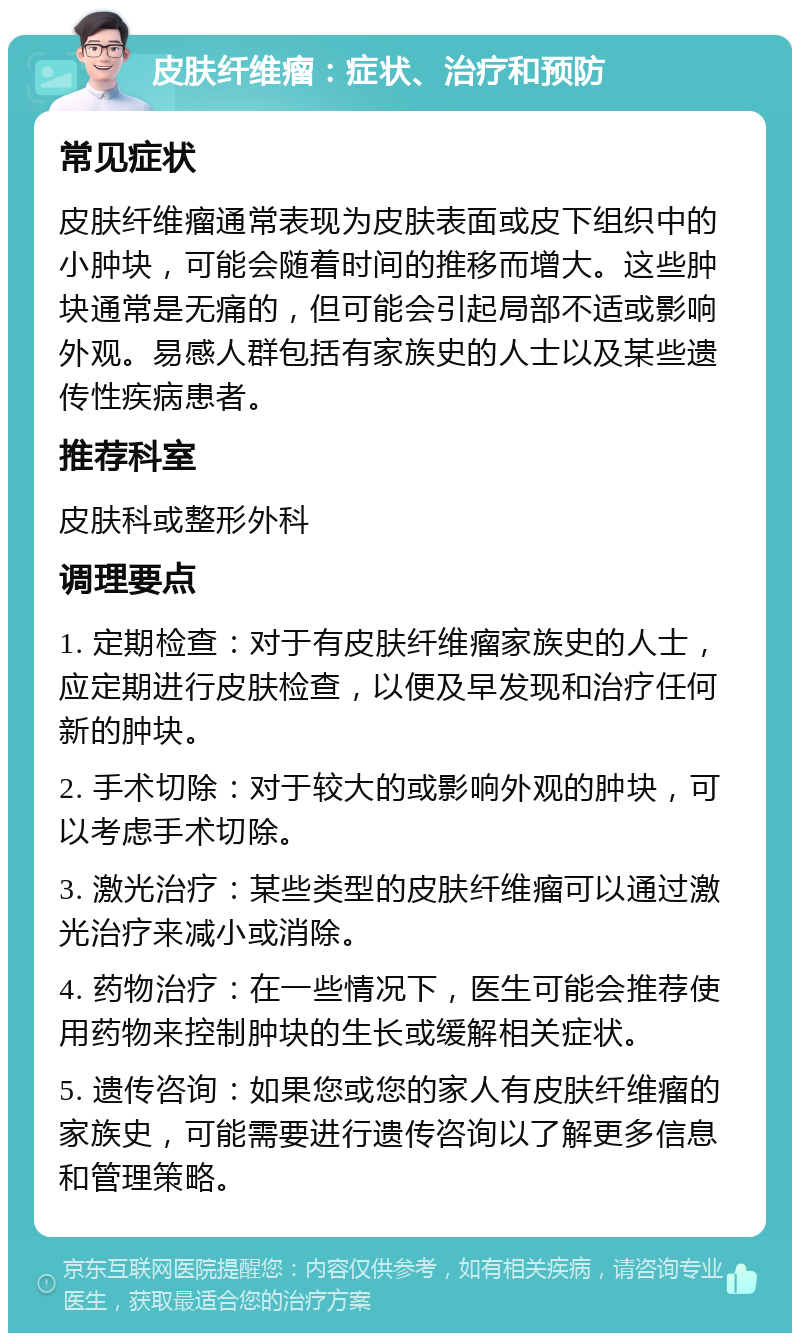 皮肤纤维瘤：症状、治疗和预防 常见症状 皮肤纤维瘤通常表现为皮肤表面或皮下组织中的小肿块，可能会随着时间的推移而增大。这些肿块通常是无痛的，但可能会引起局部不适或影响外观。易感人群包括有家族史的人士以及某些遗传性疾病患者。 推荐科室 皮肤科或整形外科 调理要点 1. 定期检查：对于有皮肤纤维瘤家族史的人士，应定期进行皮肤检查，以便及早发现和治疗任何新的肿块。 2. 手术切除：对于较大的或影响外观的肿块，可以考虑手术切除。 3. 激光治疗：某些类型的皮肤纤维瘤可以通过激光治疗来减小或消除。 4. 药物治疗：在一些情况下，医生可能会推荐使用药物来控制肿块的生长或缓解相关症状。 5. 遗传咨询：如果您或您的家人有皮肤纤维瘤的家族史，可能需要进行遗传咨询以了解更多信息和管理策略。