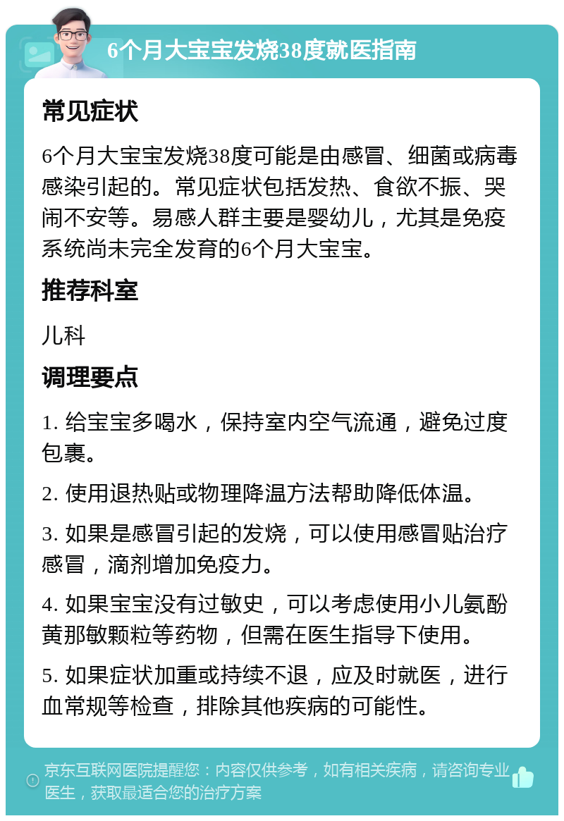 6个月大宝宝发烧38度就医指南 常见症状 6个月大宝宝发烧38度可能是由感冒、细菌或病毒感染引起的。常见症状包括发热、食欲不振、哭闹不安等。易感人群主要是婴幼儿，尤其是免疫系统尚未完全发育的6个月大宝宝。 推荐科室 儿科 调理要点 1. 给宝宝多喝水，保持室内空气流通，避免过度包裹。 2. 使用退热贴或物理降温方法帮助降低体温。 3. 如果是感冒引起的发烧，可以使用感冒贴治疗感冒，滴剂增加免疫力。 4. 如果宝宝没有过敏史，可以考虑使用小儿氨酚黄那敏颗粒等药物，但需在医生指导下使用。 5. 如果症状加重或持续不退，应及时就医，进行血常规等检查，排除其他疾病的可能性。