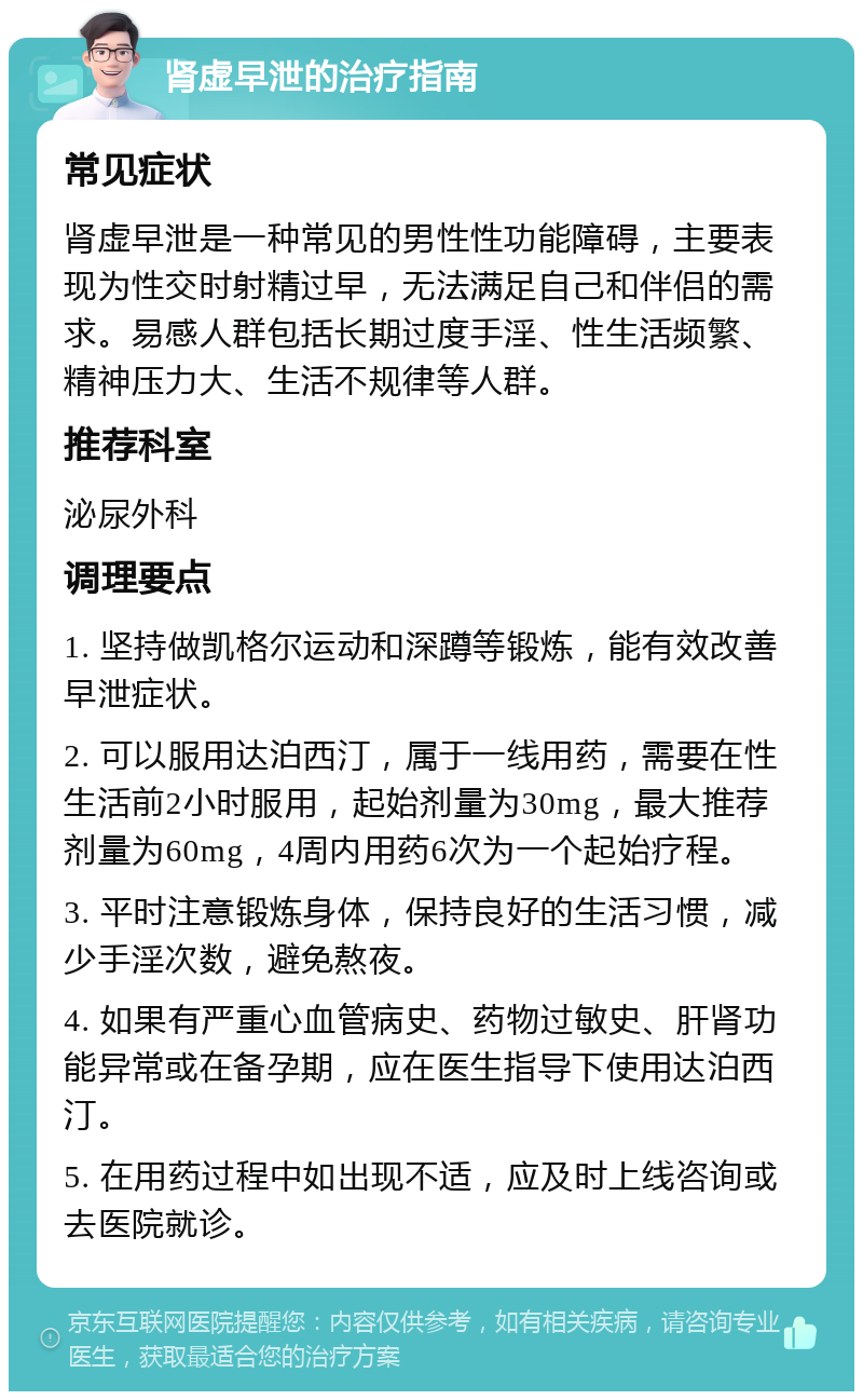 肾虚早泄的治疗指南 常见症状 肾虚早泄是一种常见的男性性功能障碍，主要表现为性交时射精过早，无法满足自己和伴侣的需求。易感人群包括长期过度手淫、性生活频繁、精神压力大、生活不规律等人群。 推荐科室 泌尿外科 调理要点 1. 坚持做凯格尔运动和深蹲等锻炼，能有效改善早泄症状。 2. 可以服用达泊西汀，属于一线用药，需要在性生活前2小时服用，起始剂量为30mg，最大推荐剂量为60mg，4周内用药6次为一个起始疗程。 3. 平时注意锻炼身体，保持良好的生活习惯，减少手淫次数，避免熬夜。 4. 如果有严重心血管病史、药物过敏史、肝肾功能异常或在备孕期，应在医生指导下使用达泊西汀。 5. 在用药过程中如出现不适，应及时上线咨询或去医院就诊。