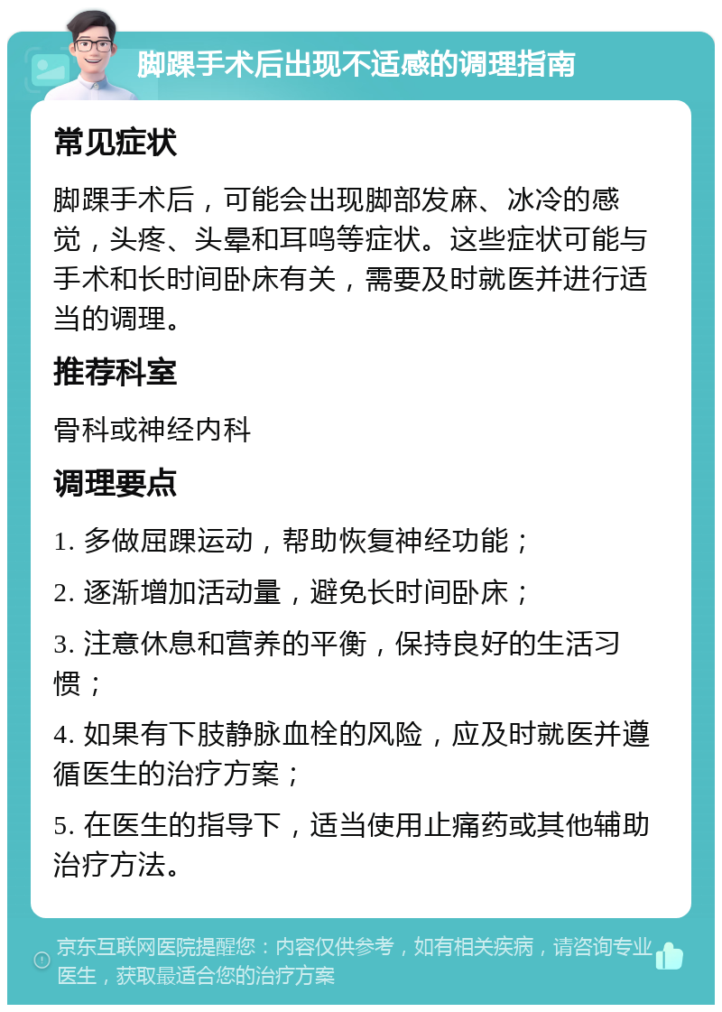 脚踝手术后出现不适感的调理指南 常见症状 脚踝手术后，可能会出现脚部发麻、冰冷的感觉，头疼、头晕和耳鸣等症状。这些症状可能与手术和长时间卧床有关，需要及时就医并进行适当的调理。 推荐科室 骨科或神经内科 调理要点 1. 多做屈踝运动，帮助恢复神经功能； 2. 逐渐增加活动量，避免长时间卧床； 3. 注意休息和营养的平衡，保持良好的生活习惯； 4. 如果有下肢静脉血栓的风险，应及时就医并遵循医生的治疗方案； 5. 在医生的指导下，适当使用止痛药或其他辅助治疗方法。