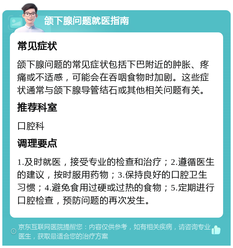 颌下腺问题就医指南 常见症状 颌下腺问题的常见症状包括下巴附近的肿胀、疼痛或不适感，可能会在吞咽食物时加剧。这些症状通常与颌下腺导管结石或其他相关问题有关。 推荐科室 口腔科 调理要点 1.及时就医，接受专业的检查和治疗；2.遵循医生的建议，按时服用药物；3.保持良好的口腔卫生习惯；4.避免食用过硬或过热的食物；5.定期进行口腔检查，预防问题的再次发生。