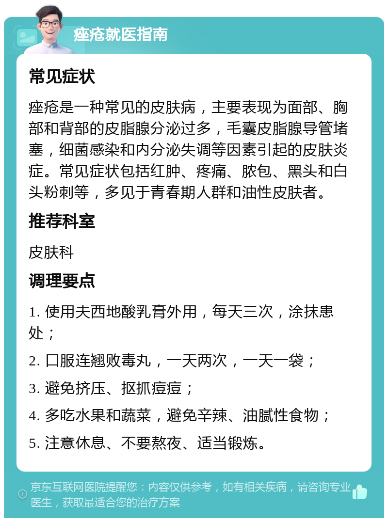 痤疮就医指南 常见症状 痤疮是一种常见的皮肤病，主要表现为面部、胸部和背部的皮脂腺分泌过多，毛囊皮脂腺导管堵塞，细菌感染和内分泌失调等因素引起的皮肤炎症。常见症状包括红肿、疼痛、脓包、黑头和白头粉刺等，多见于青春期人群和油性皮肤者。 推荐科室 皮肤科 调理要点 1. 使用夫西地酸乳膏外用，每天三次，涂抹患处； 2. 口服连翘败毒丸，一天两次，一天一袋； 3. 避免挤压、抠抓痘痘； 4. 多吃水果和蔬菜，避免辛辣、油腻性食物； 5. 注意休息、不要熬夜、适当锻炼。