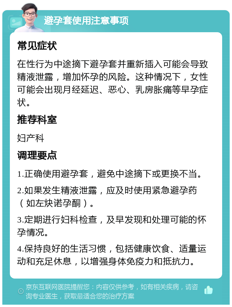 避孕套使用注意事项 常见症状 在性行为中途摘下避孕套并重新插入可能会导致精液泄露，增加怀孕的风险。这种情况下，女性可能会出现月经延迟、恶心、乳房胀痛等早孕症状。 推荐科室 妇产科 调理要点 1.正确使用避孕套，避免中途摘下或更换不当。 2.如果发生精液泄露，应及时使用紧急避孕药（如左炔诺孕酮）。 3.定期进行妇科检查，及早发现和处理可能的怀孕情况。 4.保持良好的生活习惯，包括健康饮食、适量运动和充足休息，以增强身体免疫力和抵抗力。