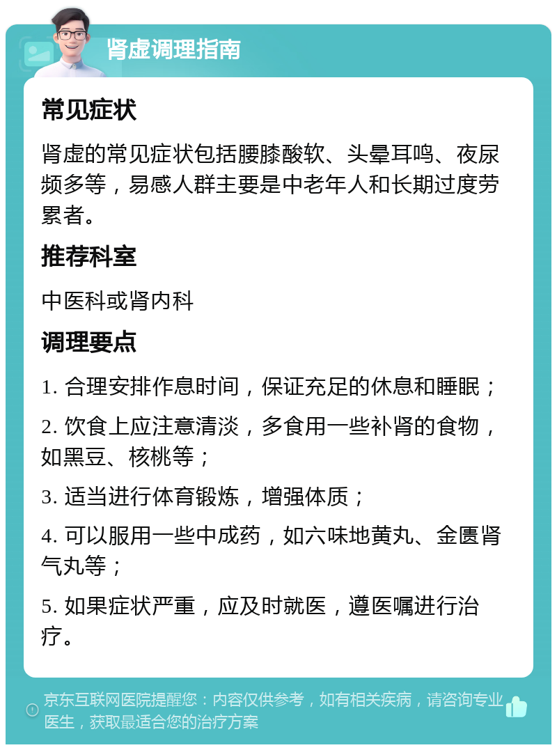 肾虚调理指南 常见症状 肾虚的常见症状包括腰膝酸软、头晕耳鸣、夜尿频多等，易感人群主要是中老年人和长期过度劳累者。 推荐科室 中医科或肾内科 调理要点 1. 合理安排作息时间，保证充足的休息和睡眠； 2. 饮食上应注意清淡，多食用一些补肾的食物，如黑豆、核桃等； 3. 适当进行体育锻炼，增强体质； 4. 可以服用一些中成药，如六味地黄丸、金匮肾气丸等； 5. 如果症状严重，应及时就医，遵医嘱进行治疗。