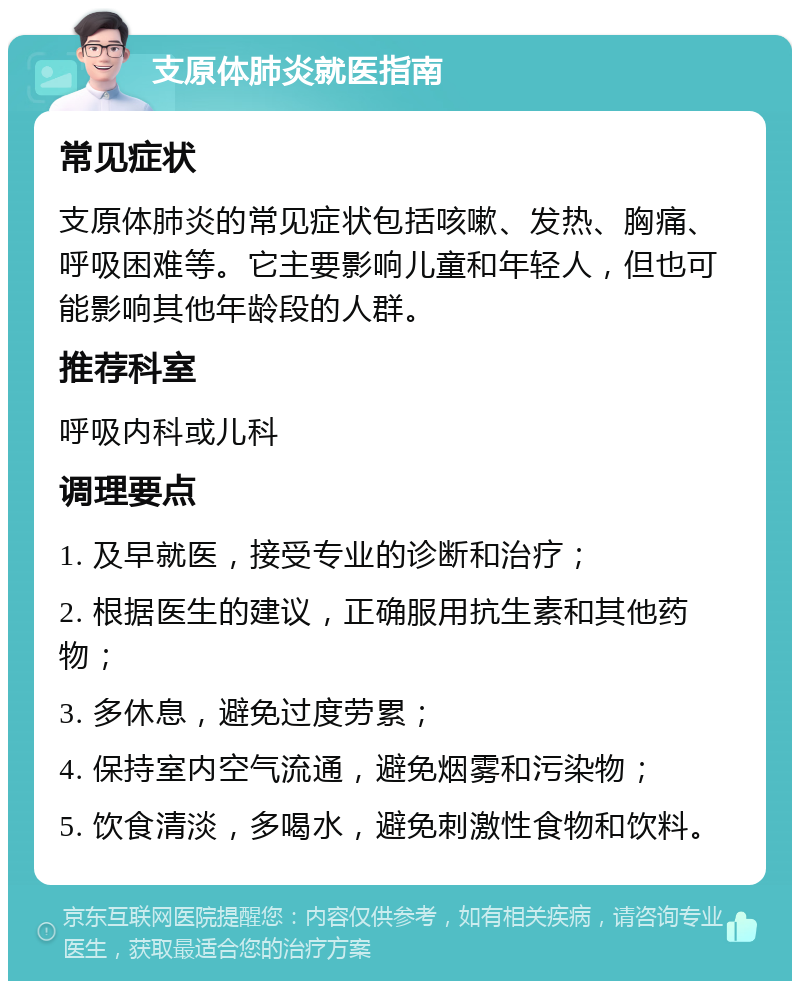 支原体肺炎就医指南 常见症状 支原体肺炎的常见症状包括咳嗽、发热、胸痛、呼吸困难等。它主要影响儿童和年轻人，但也可能影响其他年龄段的人群。 推荐科室 呼吸内科或儿科 调理要点 1. 及早就医，接受专业的诊断和治疗； 2. 根据医生的建议，正确服用抗生素和其他药物； 3. 多休息，避免过度劳累； 4. 保持室内空气流通，避免烟雾和污染物； 5. 饮食清淡，多喝水，避免刺激性食物和饮料。